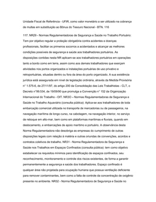 Unidade Fiscal de Referência - UFIR, como valor monetário a ser utilizado na cobrança 
de multas em substituição ao Bônus do Tesouro Nacional - BTN. 116 
117. NR29 - Normas Regulamentadoras de Segurança e Saúde no Trabalho Portuário: 
Tem por objetivo regular a proteção obrigatória contra acidentes e doenças 
profissionais, facilitar os primeiros socorros a acidentados e alcançar as melhores 
condições possíveis de segurança e saúde aos trabalhadores portuários. As 
disposições contidas nesta NR aplicam-se aos trabalhadores portuários em operações 
tanto a bordo como em terra, assim como aos demais trabalhadores que exerçam 
atividades nos portos organizados e instalações portuárias de uso privativo e 
retroportuárias, situadas dentro ou fora da área do porto organizado. A sua existência 
jurídica está assegurada em nível de legislação ordinária, através da Medida Provisória 
n° 1.575-6, de 27/11/97, do artigo 200 da Consolidação das Leis Trabalhistas - CLT, o 
Decreto n°99.534, de 19/09/90 que promulga a Convenção n° 152 da Organização 
Internacional do Trabalho - OIT. NR3O – Normas Regulamentadoras de Segurança e 
Saúde no Trabalho Aquaviário (consulta pública): Aplica-se aos trabalhadores de toda 
embarcação comercial utilizada no transporte de mercadorias ou de passageiros, na 
navegação marítima de longo curso, na cabotagem, na navegação interior, no serviço 
de reboque em alto-mar, bem como em plataformas marítimas e fluviais, quando em 
deslocamento, e embarcações de apoio marítimo e portuário. A observância desta 
Norma Regulamentadora não desobriga as empresas do cumprimento de outras 
disposições legais com relação à matéria e outras oriundas de convenções, acordos e 
contratos coletivos de trabalho. NR31 - Norma Regulamentadora de Segurança e 
Saúde nos Trabalhos em Espaços Confinados (consulta pública): tem como objetivo 
estabelecer os requisitos mínimos para identificação de espaços confinados, seu 
reconhecimento, monitoramento e controle dos riscos existentes, de forma a garantir 
permanentemente a segurança e saúde dos trabalhadores. Espaço confinado é 
qualquer área não projetada para ocupação humana que possua ventilação deficiente 
para remover contaminantes, bem como a falta de controle da concentração de oxigênio 
presente no ambiente. NR32 - Norma Regulamentadora de Segurança e Saúde no 
 