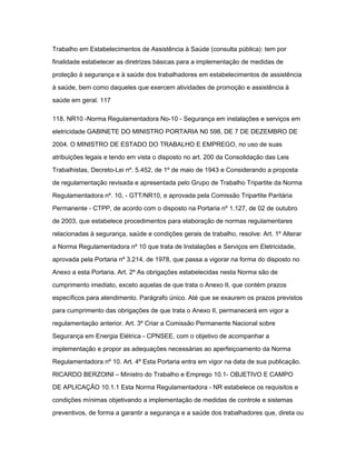 Trabalho em Estabelecimentos de Assistência à Saúde (consulta pública): tem por 
finalidade estabelecer as diretrizes básicas para a implementação de medidas de 
proteção à segurança e à saúde dos trabalhadores em estabelecimentos de assistência 
à saúde, bem como daqueles que exercem atividades de promoção e assistência à 
saúde em geral. 117 
118. NR10 -Norma Regulamentadora No-10 - Segurança em instalações e serviços em 
eletricidade GABINETE DO MINISTRO PORTARIA N0 598, DE 7 DE DEZEMBRO DE 
2004. O MINISTRO DE ESTADO DO TRABALHO E EMPREGO, no uso de suas 
atribuições legais e tendo em vista o disposto no art. 200 da Consolidação das Leis 
Trabalhistas, Decreto-Lei nº. 5.452, de 1º de maio de 1943 e Considerando a proposta 
de regulamentação revisada e apresentada pelo Grupo de Trabalho Tripartite da Norma 
Regulamentadora nº. 10, - GTT/NR10, e aprovada pela Comissão Tripartite Paritária 
Permanente - CTPP, de acordo com o disposto na Portaria nº 1.127, de 02 de outubro 
de 2003, que estabelece procedimentos para elaboração de normas regulamentares 
relacionadas à segurança, saúde e condições gerais de trabalho, resolve: Art. 1º Alterar 
a Norma Regulamentadora nº 10 que trata de Instalações e Serviços em Eletricidade, 
aprovada pela Portaria nº 3.214, de 1978, que passa a vigorar na forma do disposto no 
Anexo a esta Portaria. Art. 2º As obrigações estabelecidas nesta Norma são de 
cumprimento imediato, exceto aquelas de que trata o Anexo II, que contém prazos 
específicos para atendimento. Parágrafo único. Até que se exaurem os prazos previstos 
para cumprimento das obrigações de que trata o Anexo II, permanecerá em vigor a 
regulamentação anterior. Art. 3º Criar a Comissão Permanente Nacional sobre 
Segurança em Energia Elétrica - CPNSEE, com o objetivo de acompanhar a 
implementação e propor as adequações necessárias ao aperfeiçoamento da Norma 
Regulamentadora nº 10. Art. 4º Esta Portaria entra em vigor na data de sua publicação. 
RICARDO BERZOINI – Ministro do Trabalho e Emprego 10.1- OBJETIVO E CAMPO 
DE APLICAÇÃO 10.1.1 Esta Norma Regulamentadora - NR estabelece os requisitos e 
condições mínimas objetivando a implementação de medidas de controle e sistemas 
preventivos, de forma a garantir a segurança e a saúde dos trabalhadores que, direta ou 
 