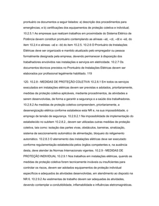 prontuário os documentos a seguir listados: a) descrição dos procedimentos para 
emergências; e b) certificações dos equipamentos de proteção coletiva e individual; 
10.2.5.1 As empresas que realizam trabalhos em proximidade do Sistema Elétrico de 
Potência devem constituir prontuário contemplando as alíneas ―a‖, ―c‖, ―d‖ e ―e‖, do 
item 10.2.4 e alíneas ―a‖ e ―b‖ do item 10.2.5. 10.2.6 O Prontuário de Instalações 
Elétricas deve ser organizado e mantido atualizado pelo empregador ou pessoa 
formalmente designada pela empresa, devendo permanecer à disposição dos 
trabalhadores envolvidos nas instalações e serviços em eletricidade. 10.2.7 Os 
documentos técnicos previstos no Prontuário de Instalações Elétricas devem ser 
elaborados por profissional legalmente habilitado. 119 
120. 10.2.8 - MEDIDAS DE PROTEÇÃO COLETIVA 10.2.8.1 Em todos os serviços 
executados em instalações elétricas devem ser previstas e adotados, prioritariamente, 
medidas de proteção coletiva aplicáveis, mediante procedimentos, às atividades a 
serem desenvolvidas, de forma a garantir a segurança e a saúde dos trabalhadores. 
10.2.8.2 As medidas de proteção coletiva compreendem, prioritariamente, a 
desenergização elétrica conforme estabelece esta NR e, na sua impossibilidade, o 
emprego de tensão de segurança. 10.2.8.2.1 Na impossibilidade de implementação do 
estabelecido no subitem 10.2.8.2., devem ser utilizadas outras medidas de proteção 
coletiva, tais como: isolação das partes vivas, obstáculos, barreiras, sinalização, 
sistema de seccionamento automático de alimentação, bloqueio do religamento 
automático. 10.2.8.3 O aterramento das instalações elétricas deve ser executado 
conforme regulamentação estabelecida pelos órgãos competentes e, na ausência 
desta, deve atender às Normas Internacionais vigentes. 10.2.9 - MEDIDAS DE 
PROTEÇÃO INDIVIDUAL 10.2.9.1 Nos trabalhos em instalações elétricas, quando as 
medidas de proteção coletiva forem tecnicamente inviáveis ou insuficientes para 
controlar os riscos, devem ser adotados equipamentos de proteção individual 
específicos e adequados às atividades desenvolvidas, em atendimento ao disposto na 
NR 6. 10.2.9.2 As vestimentas de trabalho devem ser adequadas às atividades, 
devendo contemplar a condutibilidade, inflamabilidade e influências eletromagnéticas. 
 