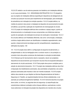 10.2.9.3 É vedado o uso de adornos pessoais nos trabalhos com instalações elétricas 
ou em suas proximidades. 10.3 - SEGURANÇA EM PROJETOS 10.3.1 É obrigatório 
que os projetos de instalações elétricas especifiquem dispositivos de desligamento de 
circuitos que possuam recursos para impedimento de reenergização, para sinalização 
de advertência com indicação da condição operativa. 10.3.2 O projeto elétrico, na 
medida do possível, deve prever a instalação de dispositivo de seccionamento de ação 
simultânea, que permita a aplicação de impedimento de reenergização do circuito. 
10.3.3 O projeto de instalações elétricas deve considerar o espaço seguro, quanto ao 
dimensionamento e a localização de seus componentes e as influências externas, 
quando da operação e da realização de serviços de construção e manutenção. 10.3.3.1 
Os circuitos elétricos com finalidades diferentes, tais como: comunicação, sinalização, 
controle e tração elétrica devem ser identificados e instalados separadamente, salvo 
quando o desenvolvimento tecnológico permitir compartilhamento, respeitadas as 
definições de projetos. 120 
121. 10.3.4 O projeto deve definir a configuração do esquema de aterramento, a 
obrigatoriedade ou não da interligação entre o condutor neutro e o de proteção e a 
conexão à terra das partes condutoras não destinadas à condução da eletricidade. 
10.3.5 Sempre que for tecnicamente viável e necessário, devem ser projetados 
dispositivos de seccionamento que incorporem recursos fixos de equipotencialização e 
aterramento do circuito seccionado. 10.3.6 Todo projeto deve prever condições para a 
adoção de aterramento temporário. 10.3.7 O projeto das instalações elétricas deve ficar 
à disposição dos trabalhadores autorizados, das autoridades competentes e de outras 
pessoas autorizadas pela empresa e deve ser mantido atualizado. 10.3.8 O projeto 
elétrico deve atender ao que dispõem as Normas Regulamentadoras de Saúde e 
Segurança no Trabalho, as regulamentações técnicas oficiais estabelecidas, e ser 
assinado por profissional legalmente habilitado. 10.3.9 O memorial descritivo do projeto 
deve conter, no mínimo, os seguintes itens de segurança: a) especificação das 
características relativas à proteção contra choques elétricos, queimaduras e outros 
riscos adicionais; b) indicação de posição dos dispositivos de manobra dos circuitos 
 