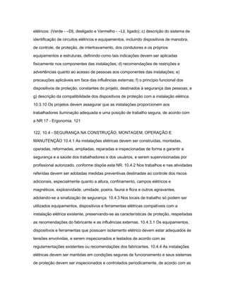 elétricos: (Verde - ―D‖, desligado e Vermelho - ―L‖, ligado); c) descrição do sistema de 
identificação de circuitos elétricos e equipamentos, incluindo dispositivos de manobra, 
de controle, de proteção, de intertravamento, dos condutores e os próprios 
equipamentos e estruturas, definindo como tais indicações devem ser aplicadas 
fisicamente nos componentes das instalações; d) recomendações de restrições e 
advertências quanto ao acesso de pessoas aos componentes das instalações; e) 
precauções aplicáveis em face das influências externas; f) o princípio funcional dos 
dispositivos de proteção, constantes do projeto, destinados à segurança das pessoas; e 
g) descrição da compatibilidade dos dispositivos de proteção com a instalação elétrica. 
10.3.10 Os projetos devem assegurar que as instalações proporcionem aos 
trabalhadores iluminação adequada e uma posição de trabalho segura, de acordo com 
a NR 17 - Ergonomia. 121 
122. 10.4 - SEGURANÇA NA CONSTRUÇÃO, MONTAGEM, OPERAÇÃO E 
MANUTENÇÃO 10.4.1 As instalações elétricas devem ser construídas, montadas, 
operadas, reformadas, ampliadas, reparadas e inspecionadas de forma a garantir a 
segurança e a saúde dos trabalhadores e dos usuários, e serem supervisionadas por 
profissional autorizado, conforme dispõe esta NR. 10.4.2 Nos trabalhos e nas atividades 
referidas devem ser adotadas medidas preventivas destinadas ao controle dos riscos 
adicionais, especialmente quanto a altura, confinamento, campos elétricos e 
magnéticos, explosividade, umidade, poeira, fauna e flora e outros agravantes, 
adotando-se a sinalização de segurança. 10.4.3 Nos locais de trabalho só podem ser 
utilizados equipamentos, dispositivos e ferramentas elétricas compatíveis com a 
instalação elétrica existente, preservando-se as características de proteção, respeitadas 
as recomendações do fabricante e as influências externas. 10.4.3.1 Os equipamentos, 
dispositivos e ferramentas que possuam isolamento elétrico devem estar adequados às 
tensões envolvidas, e serem inspecionados e testados de acordo com as 
regulamentações existentes ou recomendações dos fabricantes. 10.4.4 As instalações 
elétricas devem ser mantidas em condições seguras de funcionamento e seus sistemas 
de proteção devem ser inspecionados e controlados periodicamente, de acordo com as 
 