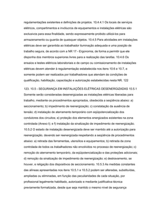 regulamentações existentes e definições de projetos. 10.4.4.1 Os locais de serviços 
elétricos, compartimentos e invólucros de equipamentos e instalações elétricas são 
exclusivos para essa finalidade, sendo expressamente proibido utilizá-los para 
armazenamento ou guarda de quaisquer objetos. 10.4.5 Para atividades em instalações 
elétricas deve ser garantida ao trabalhador iluminação adequada e uma posição de 
trabalho segura, de acordo com a NR 17 - Ergonomia, de forma a permitir que ele 
disponha dos membros superiores livres para a realização das tarefas. 10.4.6 Os 
ensaios e testes elétricos laboratoriais e de campo ou comissionamento de instalações 
elétricas devem atender à regulamentação estabelecida nos itens 10.6 e 10.7, e 
somente podem ser realizados por trabalhadores que atendam às condições de 
qualificação, habilitação, capacitação e autorização estabelecidas nesta NR. 122 
123. 10.5 - SEGURANÇA EM INSTALAÇÕES ELÉTRICAS DESENERGIZADAS 10.5.1 
Somente serão consideradas desenergizadas as instalações elétricas liberadas para 
trabalho, mediante os procedimentos apropriados, obedecida a seqüência abaixo: a) 
seccionamento; b) impedimento de reenergização; c) constatação da ausência de 
tensão; d) instalação de aterramento temporário com eqüipotencialização dos 
condutores dos circuitos; e) proteção dos elementos energizados existentes na zona 
controlada (Anexo I); e f) instalação da sinalização de impedimento de reenergização. 
10.5.2 O estado de instalação desenergizada deve ser mantido até a autorização para 
reenergização, devendo ser reenergizada respeitando a seqüência de procedimentos 
abaixo: a) retirada das ferramentas, utensílios e equipamentos; b) retirada da zona 
controlada de todos os trabalhadores não envolvidos no processo de reenergização; c) 
remoção do aterramento temporário, da eqüipotencialização e das proteções adicionais; 
d) remoção da sinalização de impedimento de reenergização; e) destravamento, se 
houver, e religação dos dispositivos de seccionamento. 10.5.3 As medidas constantes 
das alíneas apresentadas nos itens 10.5.1 e 10.5.2 podem ser alteradas, substituídas, 
ampliadas ou eliminadas, em função das peculiaridades de cada situação, por 
profissional legalmente habilitado, autorizado e mediante justificativa técnica 
previamente formalizada, desde que seja mantido o mesmo nível de segurança 
 