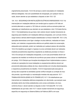 originalmente preconizado. 10.5.4 Os serviços a serem executados em instalações 
elétricas desligadas, mas com possibilidade de energização, por qualquer meio ou 
razão, devem atender ao que estabelece o disposto no item 10.6. 123 
124. 10.6 - SEGURANÇA EM INSTALAÇÕES ELÉTRICAS ENERGIZADAS 10.6.1 As 
intervenções em instalações elétricas com tensão igual ou superior a 50 Volts em 
corrente alternada ou superior a 120 Volts em corrente contínua somente podem ser 
realizadas por trabalhadores que atendam ao que estabelece o item 10.8 desta Norma. 
10.6.1.1 Os trabalhadores de que trata o item anterior devem receber treinamento de 
segurança para trabalhos com instalações elétricas energizadas, com currículo mínimo, 
carga horária e demais determinações estabelecidas no Anexo II desta NR. 10.6.1.2 As 
operações elementares como ligar e desligar circuitos elétricos, realizadas em baixa 
tensão, com materiais e equipamentos elétricos em perfeito estado de conservação, 
adequados para operação, podem ser realizadas por qualquer pessoa não advertida. 
10.6.2 Os trabalhos que exigem o ingresso na zona controlada devem ser realizados 
mediante procedimentos específicos respeitando as distâncias previstas no Anexo I. 
10.6.3 Os serviços em instalações energizadas, ou em suas proximidades devem ser 
suspensos de imediato na iminência de ocorrência que possa colocar os trabalhadores 
em perigo. 10.6.4 Sempre que inovações tecnológicas forem implementadas ou para a 
entrada em operações de novas instalações ou equipamentos elétricos devem ser 
previamente elaboradas análises de risco, desenvolvidas com circuitos desenergizados, 
e respectivos procedimentos de trabalho. 10.6.5 O responsável pela execução do 
serviço deve suspender as atividades quando verificar situação ou condição de risco 
não prevista, cuja eliminação ou neutralização imediata não seja possível. 10.7 - 
TRABALHOS ENVOLVENDO ALTA TENSÃO (AT) 10.7.1 Os trabalhadores que 
intervenham em instalações elétricas energizadas com alta tensão, que exerçam suas 
atividades dentro dos limites estabelecidos como zonas controladas e de risco, 
conforme Anexo I, devem atender ao disposto no item 10.8 desta NR. 10.7.2 Os 
trabalhadores de que trata o item 10.7.1 devem receber treinamento de segurança, 
específico em segurança no Sistema Elétrico de Potência (SEP) e em suas 
 