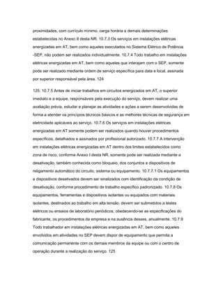 proximidades, com currículo mínimo, carga horária e demais determinações 
estabelecidas no Anexo II desta NR. 10.7.3 Os serviços em instalações elétricas 
energizadas em AT, bem como aqueles executados no Sistema Elétrico de Potência 
-SEP, não podem ser realizados individualmente. 10.7.4 Todo trabalho em instalações 
elétricas energizadas em AT, bem como aquelas que interajam com o SEP, somente 
pode ser realizado mediante ordem de serviço específica para data e local, assinada 
por superior responsável pela área. 124 
125. 10.7.5 Antes de iniciar trabalhos em circuitos energizados em AT, o superior 
imediato e a equipe, responsáveis pela execução do serviço, devem realizar uma 
avaliação prévia, estudar e planejar as atividades e ações a serem desenvolvidas de 
forma a atender os princípios técnicos básicos e as melhores técnicas de segurança em 
eletricidade aplicáveis ao serviço. 10.7.6 Os serviços em instalações elétricas 
energizadas em AT somente podem ser realizados quando houver procedimentos 
específicos, detalhados e assinados por profissional autorizado. 10.7.7 A intervenção 
em instalações elétricas energizadas em AT dentro dos limites estabelecidos como 
zona de risco, conforme Anexo I desta NR, somente pode ser realizada mediante a 
desativação, também conhecida como bloqueio, dos conjuntos e dispositivos de 
religamento automático do circuito, sistema ou equipamento. 10.7.7.1 Os equipamentos 
e dispositivos desativados devem ser sinalizados com identificação da condição de 
desativação, conforme procedimento de trabalho específico padronizado. 10.7.8 Os 
equipamentos, ferramentas e dispositivos isolantes ou equipados com materiais 
isolantes, destinados ao trabalho em alta tensão, devem ser submetidos a testes 
elétricos ou ensaios de laboratório periódicos, obedecendo-se as especificações do 
fabricante, os procedimentos da empresa e na ausência desses, anualmente. 10.7.9 
Todo trabalhador em instalações elétricas energizadas em AT, bem como aqueles 
envolvidos em atividades no SEP devem dispor de equipamento que permita a 
comunicação permanente com os demais membros da equipe ou com o centro de 
operação durante a realização do serviço. 125 
 