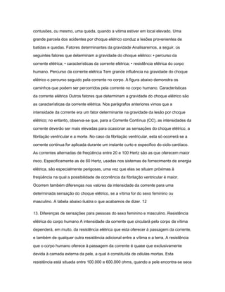 contusões, ou mesmo, uma queda, quando a vitima estiver em local elevado. Uma 
grande parcela dos acidentes por choque elétrico conduz a lesões provenientes de 
batidas e quedas. Fatores determinantes da gravidade Analisaremos, a seguir, os 
seguintes fatores que determinam a gravidade do choque elétrico: • percurso da 
corrente elétrica; • características da corrente elétrica; • resistência elétrica do corpo 
humano. Percurso da corrente elétrica Tem grande influência na gravidade do choque 
elétrico o percurso seguido pela corrente no corpo. A figura abaixo demonstra os 
caminhos que podem ser percorridos pela corrente no corpo humano. Características 
da corrente elétrica Outros fatores que determinam a gravidade do choque elétrico são 
as características da corrente elétrica. Nos parágrafos anteriores vimos que a 
intensidade da corrente era um fator determinante na gravidade da lesão por choque 
elétrico; no entanto, observa-se que, para a Corrente Contínua (CC), as intensidades da 
corrente deverão ser mais elevadas para ocasionar as sensações do choque elétrico, a 
fibrilação ventricular e a morte. No caso da fibrilação ventricular, esta só ocorrerá se a 
corrente continua for aplicada durante um instante curto e especifico do ciclo cardíaco. 
As correntes alternadas de freqüência entre 20 e 100 Hertz são as que oferecem maior 
risco. Especificamente as de 60 Hertz, usadas nos sistemas de fornecimento de energia 
elétrica, são especialmente perigosas, uma vez que elas se situam próximas à 
freqüência na qual a possibilidade de ocorrência da fibrilação ventricular é maior. 
Ocorrem também diferenças nos valores da intensidade da corrente para uma 
determinada sensação do choque elétrico, se a vítima for do sexo feminino ou 
masculino. A tabela abaixo ilustra o que acabamos de dizer. 12 
13. Diferenças de sensações para pessoas do sexo feminino e masculino. Resistência 
elétrica do corpo humano A intensidade da corrente que circulará pelo corpo da vítima 
dependerá, em muito, da resistência elétrica que esta oferecer à passagem da corrente, 
e também de qualquer outra resistência adicional entre a vítima e a terra. A resistência 
que o corpo humano oferece à passagem da corrente é quase que exclusivamente 
devida à camada externa da pele, a qual é constituída de células mortas. Esta 
resistência está situada entre 100.000 e 600.000 ohms, quando a pele encontra-se seca 
 