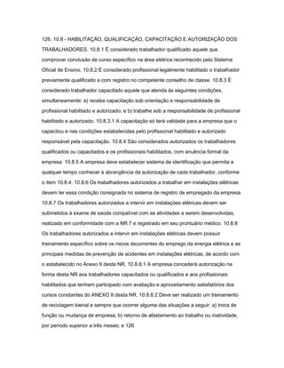 126. 10.8 - HABILITAÇÃO, QUALIFICAÇÃO, CAPACITAÇÃO E AUTORIZAÇÃO DOS 
TRABALHADORES. 10.8.1 É considerado trabalhador qualificado aquele que 
comprovar conclusão de curso específico na área elétrica reconhecido pelo Sistema 
Oficial de Ensino. 10.8.2 É considerado profissional legalmente habilitado o trabalhador 
previamente qualificado e com registro no competente conselho de classe. 10.8.3 É 
considerado trabalhador capacitado aquele que atenda às seguintes condições, 
simultaneamente: a) receba capacitação sob orientação e responsabilidade de 
profissional habilitado e autorizado; e b) trabalhe sob a responsabilidade de profissional 
habilitado e autorizado. 10.8.3.1 A capacitação só terá validade para a empresa que o 
capacitou e nas condições estabelecidas pelo profissional habilitado e autorizado 
responsável pela capacitação. 10.8.4 São considerados autorizados os trabalhadores 
qualificados ou capacitados e os profissionais habilitados, com anuência formal da 
empresa. 10.8.5 A empresa deve estabelecer sistema de identificação que permita a 
qualquer tempo conhecer a abrangência da autorização de cada trabalhador, conforme 
o item 10.8.4. 10.8.6 Os trabalhadores autorizados a trabalhar em instalações elétricas 
devem ter essa condição consignada no sistema de registro de empregado da empresa. 
10.8.7 Os trabalhadores autorizados a intervir em instalações elétricas devem ser 
submetidos à exame de saúde compatível com as atividades a serem desenvolvidas, 
realizado em conformidade com a NR 7 e registrado em seu prontuário médico. 10.8.8 
Os trabalhadores autorizados a intervir em instalações elétricas devem possuir 
treinamento específico sobre os riscos decorrentes do emprego da energia elétrica e as 
principais medidas de prevenção de acidentes em instalações elétricas, de acordo com 
o estabelecido no Anexo II desta NR. 10.8.8.1 A empresa concederá autorização na 
forma desta NR aos trabalhadores capacitados ou qualificados e aos profissionais 
habilitados que tenham participado com avaliação e aproveitamento satisfatórios dos 
cursos constantes do ANEXO II desta NR. 10.8.8.2 Deve ser realizado um treinamento 
de reciclagem bienal e sempre que ocorrer alguma das situações a seguir: a) troca de 
função ou mudança de empresa; b) retorno de afastamento ao trabalho ou inatividade, 
por período superior a três meses; e 126 
 