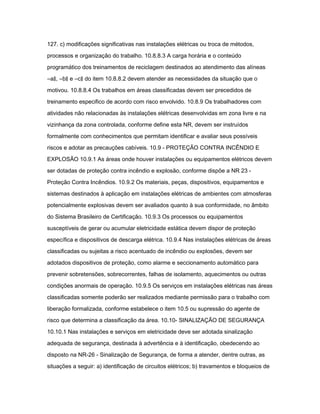 127. c) modificações significativas nas instalações elétricas ou troca de métodos, 
processos e organização do trabalho. 10.8.8.3 A carga horária e o conteúdo 
programático dos treinamentos de reciclagem destinados ao atendimento das alíneas 
―a‖, ―b‖ e ―c‖ do item 10.8.8.2 devem atender as necessidades da situação que o 
motivou. 10.8.8.4 Os trabalhos em áreas classificadas devem ser precedidos de 
treinamento especifico de acordo com risco envolvido. 10.8.9 Os trabalhadores com 
atividades não relacionadas às instalações elétricas desenvolvidas em zona livre e na 
vizinhança da zona controlada, conforme define esta NR, devem ser instruídos 
formalmente com conhecimentos que permitam identificar e avaliar seus possíveis 
riscos e adotar as precauções cabíveis. 10.9 - PROTEÇÃO CONTRA INCÊNDIO E 
EXPLOSÃO 10.9.1 As áreas onde houver instalações ou equipamentos elétricos devem 
ser dotadas de proteção contra incêndio e explosão, conforme dispõe a NR 23 - 
Proteção Contra Incêndios. 10.9.2 Os materiais, peças, dispositivos, equipamentos e 
sistemas destinados à aplicação em instalações elétricas de ambientes com atmosferas 
potencialmente explosivas devem ser avaliados quanto à sua conformidade, no âmbito 
do Sistema Brasileiro de Certificação. 10.9.3 Os processos ou equipamentos 
susceptíveis de gerar ou acumular eletricidade estática devem dispor de proteção 
específica e dispositivos de descarga elétrica. 10.9.4 Nas instalações elétricas de áreas 
classificadas ou sujeitas a risco acentuado de incêndio ou explosões, devem ser 
adotados dispositivos de proteção, como alarme e seccionamento automático para 
prevenir sobretensões, sobrecorrentes, falhas de isolamento, aquecimentos ou outras 
condições anormais de operação. 10.9.5 Os serviços em instalações elétricas nas áreas 
classificadas somente poderão ser realizados mediante permissão para o trabalho com 
liberação formalizada, conforme estabelece o item 10.5 ou supressão do agente de 
risco que determina a classificação da área. 10.10- SINALIZAÇÃO DE SEGURANÇA 
10.10.1 Nas instalações e serviços em eletricidade deve ser adotada sinalização 
adequada de segurança, destinada à advertência e à identificação, obedecendo ao 
disposto na NR-26 - Sinalização de Segurança, de forma a atender, dentre outras, as 
situações a seguir: a) identificação de circuitos elétricos; b) travamentos e bloqueios de 
 