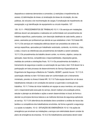 dispositivos e sistemas demanobra e comandos; c) restrições e impedimentos de 
acesso; d) delimitações de áreas; e) sinalização de áreas de circulação, de vias 
públicas, de veículos e de movimentação de cargas; f) sinalização de impedimento de 
energização; e g) identificação de equipamento ou circuito impedido. 127 
128. 10.11 - PROCEDIMENTOS DE TRABALHO 10.11.1 Os serviços em instalações 
elétricas devem ser planejados e realizados em conformidade com procedimentos de 
trabalho específicos, padronizados, com descrição detalhada de cada tarefa, passo a 
passo, assinados por profissional que atenda ao que estabelece o item 10.8 desta NR. 
10.11.2 Os serviços em instalações elétricas devem ser precedidos de ordens de 
serviço especificas, aprovadas por trabalhador autorizado, contendo, no mínimo, o tipo, 
a data, o local e as referências aos procedimentos de trabalho a serem adotados. 
10.11.3 Os procedimentos de trabalho devem conter, no mínimo, objetivo, campo de 
aplicação, base técnica, competências e responsabilidades, disposições gerais, 
medidas de controle e orientações finais. 10.11.4 Os procedimentos de trabalho, o 
treinamento de segurança e saúde e a autorização de que trata o item 10.8 devem ter a 
participação em todo processo de desenvolvimento do Serviço Especializado de 
Engenharia de Segurança e Medicina do Trabalho -SESMT, quando houver. 10.11.5 A 
autorização referida no item 10.8 deve estar em conformidade com o treinamento 
ministrado, previsto no Anexo II desta NR. 10.11.6 Toda equipe deverá ter um de seus 
trabalhadores indicado e em condições de exercer a supervisão e condução dos 
trabalhos. 10.11.7 Antes de iniciar trabalhos em equipe os seus membros, em conjunto 
com o responsável pela execução do serviço, devem realizar uma avaliação prévia, 
estudar e planejar as atividades e ações a serem desenvolvidas no local, de forma a 
atender os princípios técnicos básicos e as melhores técnicas de segurança aplicáveis 
ao serviço. 10.11.8 A alternância de atividades deve considerar a análise de riscos das 
tarefas e a competência dos trabalhadores envolvidos, de forma a garantir a segurança 
e a saúde no trabalho. 10.12 - SITUAÇÃO DE EMERGÊNCIA 10.12.1 As ações de 
emergência que envolvam as instalações u serviços com eletricidade devem constar do 
plano de emergência da empresa. 10.12.2 Os trabalhadores autorizados devem estar 
 