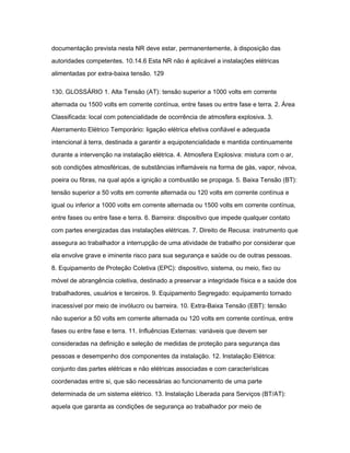 documentação prevista nesta NR deve estar, permanentemente, à disposição das 
autoridades competentes. 10.14.6 Esta NR não é aplicável a instalações elétricas 
alimentadas por extra-baixa tensão. 129 
130. GLOSSÁRIO 1. Alta Tensão (AT): tensão superior a 1000 volts em corrente 
alternada ou 1500 volts em corrente contínua, entre fases ou entre fase e terra. 2. Área 
Classificada: local com potencialidade de ocorrência de atmosfera explosiva. 3. 
Aterramento Elétrico Temporário: ligação elétrica efetiva confiável e adequada 
intencional à terra, destinada a garantir a equipotencialidade e mantida continuamente 
durante a intervenção na instalação elétrica. 4. Atmosfera Explosiva: mistura com o ar, 
sob condições atmosféricas, de substâncias inflamáveis na forma de gás, vapor, névoa, 
poeira ou fibras, na qual após a ignição a combustão se propaga. 5. Baixa Tensão (BT): 
tensão superior a 50 volts em corrente alternada ou 120 volts em corrente contínua e 
igual ou inferior a 1000 volts em corrente alternada ou 1500 volts em corrente contínua, 
entre fases ou entre fase e terra. 6. Barreira: dispositivo que impede qualquer contato 
com partes energizadas das instalações elétricas. 7. Direito de Recusa: instrumento que 
assegura ao trabalhador a interrupção de uma atividade de trabalho por considerar que 
ela envolve grave e iminente risco para sua segurança e saúde ou de outras pessoas. 
8. Equipamento de Proteção Coletiva (EPC): dispositivo, sistema, ou meio, fixo ou 
móvel de abrangência coletiva, destinado a preservar a integridade física e a saúde dos 
trabalhadores, usuários e terceiros. 9. Equipamento Segregado: equipamento tornado 
inacessível por meio de invólucro ou barreira. 10. Extra-Baixa Tensão (EBT): tensão 
não superior a 50 volts em corrente alternada ou 120 volts em corrente contínua, entre 
fases ou entre fase e terra. 11. Influências Externas: variáveis que devem ser 
consideradas na definição e seleção de medidas de proteção para segurança das 
pessoas e desempenho dos componentes da instalação. 12. Instalação Elétrica: 
conjunto das partes elétricas e não elétricas associadas e com características 
coordenadas entre si, que são necessárias ao funcionamento de uma parte 
determinada de um sistema elétrico. 13. Instalação Liberada para Serviços (BT/AT): 
aquela que garanta as condições de segurança ao trabalhador por meio de 
 