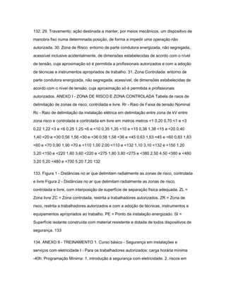 132. 29. Travamento: ação destinada a manter, por meios mecânicos, um dispositivo de 
manobra fixo numa determinada posição, de forma a impedir uma operação não 
autorizada. 30. Zona de Risco: entorno de parte condutora energizada, não segregada, 
acessível inclusive acidentalmente, de dimensões estabelecidas de acordo com o nível 
de tensão, cuja aproximação só é permitida a profissionais autorizados e com a adoção 
de técnicas e instrumentos apropriados de trabalho. 31. Zona Controlada: entorno de 
parte condutora energizada, não segregada, acessível, de dimensões estabelecidas de 
acordo com o nível de tensão, cuja aproximação só é permitida a profissionais 
autorizados. ANEXO I - ZONA DE RISCO E ZONA CONTROLADA Tabela de raios de 
delimitação de zonas de risco, controlada e livre. Rr - Raio de Faixa de tensão Nominal 
Rc - Raio de delimitação da instalação elétrica em delimitação entre zona de kV entre 
zona risco e controlada e controlada em livre em metros metros <1 0,20 0,70 <1 e <3 
0,22 1,22 <3 e <6 0,25 1,25 <6 e <10 0,35 1,35 <10 e <15 0,38 1,38 <15 e <20 0,40 
1,40 <20 e <30 0,56 1,56 <30 e <36 0,58 1,58 <36 e <45 0,63 1,63 <45 e <60 0,83 1,83 
<60 e <70 0,90 1,90 <70 e <110 1,00 2,00 <110 e <132 1,10 3,10 <132 e <150 1,20 
3,20 <150 e <220 1,60 3,60 <220 e <275 1,80 3,80 <275 e <380 2,50 4,50 <380 e <480 
3,20 5,20 <480 e <700 5,20 7,20 132 
133. Figura 1 - Distâncias no ar que delimitam radialmente as zonas de risco, controlada 
e livre Figura 2 - Distâncias no ar que delimitam radialmente as zonas de risco, 
controlada e livre, com interposição de superfície de separação física adequada. ZL = 
Zona livre ZC = Zona controlada, restrita a trabalhadores autorizados. ZR = Zona de 
risco, restrita a trabalhadores autorizados e com a adoção de técnicas, instrumentos e 
equipamentos apropriados ao trabalho. PE = Ponto da instalação energizado. SI = 
Superfície isolante construída com material resistente e dotada de todos dispositivos de 
segurança. 133 
134. ANEXO II - TREINAMENTO 1. Curso básico - Segurança em instalações e 
serviços com eletricidade I - Para os trabalhadores autorizados: carga horária mínima 
-40h: Programação Mínima: 1. introdução à segurança com eletricidade. 2. riscos em 
 