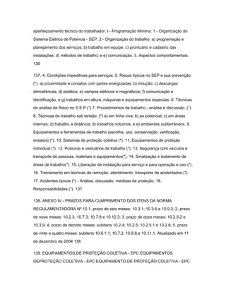 aperfeiçoamento técnico do trabalhador. I - Programação Mínima: 1 - Organização do 
Sistema Elétrico de Potencia - SEP. 2 - Organização do trabalho: a) programação e 
planejamento dos serviços; b) trabalho em equipe; c) prontuário e cadastro das 
instalações; d) métodos de trabalho; e e) comunicação. 3. Aspectos comportamentais. 
136 
137. 4. Condições impeditivas para serviços. 5. Riscos típicos no SEP e sua prevenção 
(*): a) proximidade e contatos com partes energizadas; b) indução; c) descargas 
atmosféricas; d) estática; e) campos elétricos e magnéticos; f) comunicação e 
identificação; e g) trabalhos em altura, máquinas e equipamentos especiais. 6. Técnicas 
de análise de Risco no S E P (*) 7. Procedimentos de trabalho - análise e discussão. (*) 
8. Técnicas de trabalho sob tensão: (*) a) em linha viva; b) ao potencial; c) em áreas 
internas; d) trabalho a distância; d) trabalhos noturnos; e e) ambientes subterrâneos. 9. 
Equipamentos e ferramentas de trabalho (escolha, uso, conservação, verificação, 
ensaios) (*). 10. Sistemas de proteção coletiva (*). 11. Equipamentos de proteção 
individual (*). 12. Posturas e vestuários de trabalho (*). 13. Segurança com veículos e 
transporte de pessoas, materiais e equipamentos(*). 14. Sinalização e isolamento de 
áreas de trabalho(*). 15. Liberação de instalação para serviço e para operação e uso (*). 
16. Treinamento em técnicas de remoção, atendimento, transporte de acidentados (*). 
17. Acidentes típicos (*) - Análise, discussão, medidas de proteção. 18. 
Responsabilidades (*). 137 
138. ANEXO IV - PRAZOS PARA CUMPRIMENTO DOS ITENS DA NORMA 
REGULAMENTADORA Nº 10 1. prazo de seis meses: 10.3.1; 10.3.6 e 10.9.2; 2. prazo 
de nove meses: 10.2.3; 10.7.3; 10.7.8 e 10.12.3; 3. prazo de doze meses: 10.2.9.2 e 
10.3.9; 4. prazo de dezoito meses: subitens 10.2.4; 10.2.5; 10.2.5.1 e 10.2.6; 5. prazo 
de vinte e quatro meses: subitens 10.6.1.1; 10.7.2; 10.8.8 e 10.11.1. Atualizado em 11 
de dezembro de 2004 138 
139. EQUIPAMENTOS DE PROTEÇÃO COLETIVA - EPC EQUIPAMENTOS 
DEPROTEÇÃO COLETIVA - EPC EQUIPAMENTO DE PROTEÇÃO COLETIVA - EPC 
 