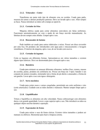 Considerações e receitas sobre Técnicas Básicas de Gastronomia
Apostila desenvolvida por Rosana Fernandez Medina Toledo, professora responsável por disciplinas práticas e
específicas no curso superior de gastronomia
11
2.1.2. Triturador – Cutter
Transforma em pasta todo tipo de alimento crus ou cozidos. Usado para patês,
mousses de carnes e demais produções pastosas. Deve ser lavado após o uso. Afiar sempre
as facas. Nunca introduzir as mãos sob a tampa ao operá-lo.
2.1.3. Cortador de frios
Máquina elétrica usada para cortar alimentos semi-duros em fatias uniformes.
Funcionam automaticamente ou com a ajuda de um braço movido manualmente. As
lâminas devem sempre estar afiadas. Limpar após o uso.
2.1.4. Descascador de batatas
Pode também ser usado para outros tubérculos e raízes. Possui um disco revestido
por uma lixa. Os produtos são introduzidos com água para o descascamento e lavagem
simultâneos. O interior da máquina, após o uso, de ser lavado com escova.
2.1.5. Cortador de legumes
Corta os legumes em diferentes formas. Apresentam-se em vários tamanhos e existem
alguns tipos elétricos. Deve ser desmontado para a lavagem após o uso.
2.1.6. Batedeira
Usada para misturar ou amassar diferentes alimentos: molhos friso, cremes, massas
de cozinha, pastas, produtos de confeitaria etc. Possui um braço de 3 tipos: batedor é um
conjunto de arames cruzados, misturador tem a forma de pá aberta e amassador, a forma de
um gancho. Lavar após o uso com água e detergente.
2.1.7. Serra mecânica
Usada para cortar ossos e carnes congeladas, permitindo um corte uniforme e reto
(corte americano). Cuidado com as mãos durante o manuseio. Manter sempre limpo após o
uso.
2.1.8. Liquidificador
Tritura e liquidifica os alimentos em alta velocidade. Nunca sobrecarregar com alimentos
duros e em grande quantidade. Lavar o copo superior após o uso. Não introduzir as mãos ou
qualquer objeto auxiliar durante a operação.
2.1.9. Espremedor de frutas
Usado para retirar o suco de frutas cítricas. Existem vários tamanhos e podem ser
manuais ou elétricos. Desmontar para fazer a limpeza correta.
 