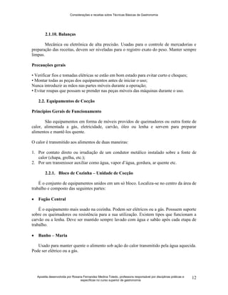 Considerações e receitas sobre Técnicas Básicas de Gastronomia
Apostila desenvolvida por Rosana Fernandez Medina Toledo, professora responsável por disciplinas práticas e
específicas no curso superior de gastronomia
12
2.1.10. Balanças
Mecânica ou eletrônica de alta precisão. Usadas para o controle de mercadorias e
preparação das receitas, devem ser niveladas para o registro exato do peso. Manter sempre
limpas.
Precauções gerais
• Verificar fios e tomadas elétricas se estão em bom estado para evitar curto e choques;
• Montar todas as peças dos equipamentos antes de iniciar o uso;
Nunca introduzir as mãos nas partes móveis durante a operação;
• Evitar roupas que possam se prender nas peças móveis das máquinas durante o uso.
2.2. Equipamentos de Cocção
Princípios Gerais de Funcionamento
São equipamentos em forma de móveis providos de queimadores ou outra fonte de
calor, alimentada a gás, eletricidade, carvão, óleo ou lenha e servem para preparar
alimentos e mantê-los quente.
O calor é transmitido aos alimentos de duas maneiras:
1. Por contato direto ou irradiação de um condutor metálico instalado sobre a fonte de
calor (chapa, grelha, etc.);
2. Por um transmissor auxiliar como água, vapor d‟água, gordura, ar quente etc.
2.2.1. Bloco de Cozinha – Unidade de Cocção
É o conjunto de equipamentos unidos em um só bloco. Localiza-se no centro da área de
trabalho e composto das seguintes partes:
 Fogão Central
É o equipamento mais usado na cozinha. Podem ser elétricos ou a gás. Possuem suporte
sobre os queimadores ou resistência para a sua utilização. Existem tipos que funcionam a
carvão ou a lenha. Deve ser mantido sempre lavado com água e sabão após cada etapa de
trabalho.
 Banho – Maria
Usado para manter quente o alimento sob ação do calor transmitido pela água aquecida.
Pode ser elétrico ou a gás.
 
