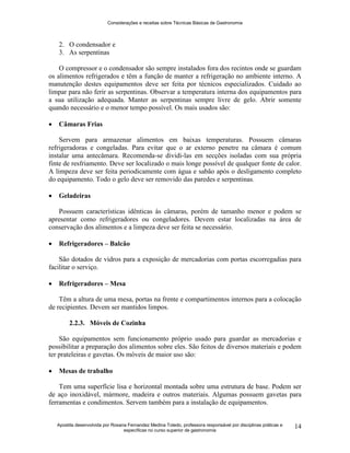 Considerações e receitas sobre Técnicas Básicas de Gastronomia
Apostila desenvolvida por Rosana Fernandez Medina Toledo, professora responsável por disciplinas práticas e
específicas no curso superior de gastronomia
14
2. O condensador e
3. As serpentinas
O compressor e o condensador são sempre instalados fora dos recintos onde se guardam
os alimentos refrigerados e têm a função de manter a refrigeração no ambiente interno. A
manutenção destes equipamentos deve ser feita por técnicos especializados. Cuidado ao
limpar para não ferir as serpentinas. Observar a temperatura interna dos equipamentos para
a sua utilização adequada. Manter as serpentinas sempre livre de gelo. Abrir somente
quando necessário e o menor tempo possível. Os mais usados são:
 Câmaras Frias
Servem para armazenar alimentos em baixas temperaturas. Possuem câmaras
refrigeradoras e congeladas. Para evitar que o ar externo penetre na câmara é comum
instalar uma antecâmara. Recomenda-se dividi-las em secções isoladas com sua própria
finte de resfriamento. Deve ser localizado o mais longe possível de qualquer fonte de calor.
A limpeza deve ser feita periodicamente com água e sabão após o desligamento completo
do equipamento. Todo o gelo deve ser removido das paredes e serpentinas.
 Geladeiras
Possuem características idênticas às câmaras, porém de tamanho menor e podem se
apresentar como refrigeradores ou congeladores. Devem estar localizadas na área de
conservação dos alimentos e a limpeza deve ser feita se necessário.
 Refrigeradores – Balcão
São dotados de vidros para a exposição de mercadorias com portas escorregadias para
facilitar o serviço.
 Refrigeradores – Mesa
Têm a altura de uma mesa, portas na frente e compartimentos internos para a colocação
de recipientes. Devem ser mantidos limpos.
2.2.3. Móveis de Cozinha
São equipamentos sem funcionamento próprio usado para guardar as mercadorias e
possibilitar a preparação dos alimentos sobre eles. São feitos de diversos materiais e podem
ter prateleiras e gavetas. Os móveis de maior uso são:
 Mesas de trabalho
Tem uma superfície lisa e horizontal montada sobre uma estrutura de base. Podem ser
de aço inoxidável, mármore, madeira e outros materiais. Algumas possuem gavetas para
ferramentas e condimentos. Servem também para a instalação de equipamentos.
 