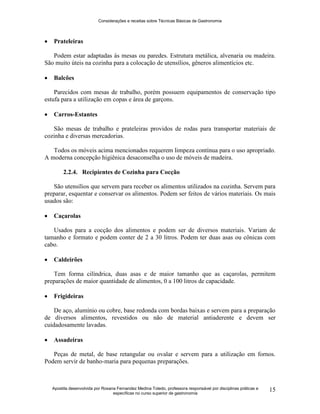 Considerações e receitas sobre Técnicas Básicas de Gastronomia
Apostila desenvolvida por Rosana Fernandez Medina Toledo, professora responsável por disciplinas práticas e
específicas no curso superior de gastronomia
15
 Prateleiras
Podem estar adaptadas às mesas ou paredes. Estrutura metálica, alvenaria ou madeira.
São muito úteis na cozinha para a colocação de utensílios, gêneros alimentícios etc.
 Balcões
Parecidos com mesas de trabalho, porém possuem equipamentos de conservação tipo
estufa para a utilização em copas e área de garçons.
 Carros-Estantes
São mesas de trabalho e prateleiras providos de rodas para transportar materiais de
cozinha e diversas mercadorias.
Todos os móveis acima mencionados requerem limpeza contínua para o uso apropriado.
A moderna concepção higiênica desaconselha o uso de móveis de madeira.
2.2.4. Recipientes de Cozinha para Cocção
São utensílios que servem para receber os alimentos utilizados na cozinha. Servem para
preparar, esquentar e conservar os alimentos. Podem ser feitos de vários materiais. Os mais
usados são:
 Caçarolas
Usados para a cocção dos alimentos e podem ser de diversos materiais. Variam de
tamanho e formato e podem conter de 2 a 30 litros. Podem ter duas asas ou cônicas com
cabo.
 Caldeirões
Tem forma cilíndrica, duas asas e de maior tamanho que as caçarolas, permitem
preparações de maior quantidade de alimentos, 0 a 100 litros de capacidade.
 Frigideiras
De aço, alumínio ou cobre, base redonda com bordas baixas e servem para a preparação
de diversos alimentos, revestidos ou não de material antiaderente e devem ser
cuidadosamente lavadas.
 Assadeiras
Peças de metal, de base retangular ou ovalar e servem para a utilização em fornos.
Podem servir de banho-maria para pequenas preparações.
 