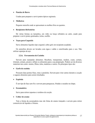 Considerações e receitas sobre Técnicas Básicas de Gastronomia
Apostila desenvolvida por Rosana Fernandez Medina Toledo, professora responsável por disciplinas práticas e
específicas no curso superior de gastronomia
17
 Panelas de Barro
Usadas para preparar e servir pratos típicos regionais.
 Molheiras
Pequeno utensílio onde se apresentam os molhos frios ou quentes.
 Recipientes Refratários
De várias formas ou tamanhos, em vidro ou louça refratária ao calor, usado para
preparar e servir pratos gratinados, tortas, souflés.
 Taças para Coquetéis
Serve alimentos líquidos tipo coquetel, sobre gelo em recipiente acoplado.
Os utensílios devem ser lavados com água e sabão e esterilizados para o uso. Não
utilizar esponjas de aço.
2.2.6. Ferramentas de Cozinha
Servem para manipular alimentos. Recebem, transportam, medem, coam, cortam,
trituram, armam, picam e afilam os alimentos para a sua preparação. Podem ser de diversos
materiais tais como: metais, fibras, telas, madeiras e outros. Os principais tipos são:
 Garfo de cozinha
Possuem duas pontas finas, retas e paralelas. Servem para virar carnes durante a cocção
e segurar alimentos para serem trinchados.
 Espátula
É um tipo de faca sem fio e servem para panquecas, fritadas e assados na chapa.
 Escumadeira
Serve para retirar espumas e resíduos de cocção.
 Colher de arame
Tem a forma da escumadeira mas são feitas de arame trançado e servem para retirar
comestíveis de líquidos e frituras.
 