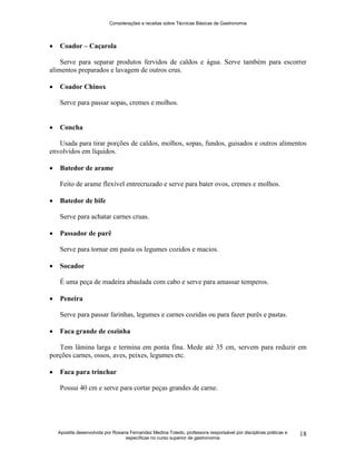 Considerações e receitas sobre Técnicas Básicas de Gastronomia
Apostila desenvolvida por Rosana Fernandez Medina Toledo, professora responsável por disciplinas práticas e
específicas no curso superior de gastronomia
18
 Coador – Caçarola
Serve para separar produtos fervidos de caldos e água. Serve também para escorrer
alimentos preparados e lavagem de outros crus.
 Coador Chinox
Serve para passar sopas, cremes e molhos.
 Concha
Usada para tirar porções de caldos, molhos, sopas, fundos, guisados e outros alimentos
envolvidos em líquidos.
 Batedor de arame
Feito de arame flexível entrecruzado e serve para bater ovos, cremes e molhos.
 Batedor de bife
Serve para achatar carnes cruas.
 Passador de purê
Serve para tornar em pasta os legumes cozidos e macios.
 Socador
É uma peça de madeira abaulada com cabo e serve para amassar temperos.
 Peneira
Serve para passar farinhas, legumes e carnes cozidas ou para fazer purês e pastas.
 Faca grande de cozinha
Tem lâmina larga e termina em ponta fina. Mede até 35 cm, servem para reduzir em
porções carnes, ossos, aves, peixes, legumes etc.
 Faca para trinchar
Possui 40 cm e serve para cortar peças grandes de carne.
 