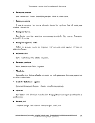 Considerações e receitas sobre Técnicas Básicas de Gastronomia
Apostila desenvolvida por Rosana Fernandez Medina Toledo, professora responsável por disciplinas práticas e
específicas no curso superior de gastronomia
19
 Faca para açougue
Tem lâmina lisa e fixa e o dorso reforçado para cortes de carnes cruas.
 Faca desossadora
É uma faca pequena com o dorso reforçado, lâmina lisa e pode ser flexível, usada para
desossar carnes cruas.
 Faca para filetear
Tem lamina comprida e estreita e serve para cortar rosbife, frios e carnes finamente,
retirar filés de peixes.
 Faca para legumes e frutas
Podem ser grandes, médias ou pequenas e servem para cortar legumes e frutas em
diferentes formas.
 Faca boleadora
Serve para bolear polpas e frutas e legumes.
 Faca descascadora
Serve para descascar frutas e legumes.
 Mandolim
Retangular, tem lâminas afixadas no centro por onde passam os alimentos para serem
cortados, fileteados etc.
 Cortador de batatas e legumes
Cortar uniformemente legumes e batatas em palito ou quadrado.
 Meia-lua
Tipo de faca com lâmina em meia-lua com dois pegadores laterais para picar legumes e
condimentos.
 Faca de pão
Comprida e larga, semi-flexível, com serras para cortar pães.
 