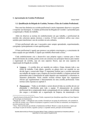 Considerações e receitas sobre Técnicas Básicas de Gastronomia
Apostila desenvolvida por Rosana Fernandez Medina Toledo, professora responsável por disciplinas práticas e
específicas no curso superior de gastronomia
2
1. Apresentação da Cozinha Profissional
Rosana Toledo1
1.1. Qualificação da Brigada de Cozinha, Normas e Ética da Cozinha Profissional.
Para uma boa dinâmica na cozinha profissional é muito importante observar o seu porte
e respeitar sua hierarquia. A conduta profissional da Brigada de Cozinha2
é primordial para
a organização e fluidez do trabalho.
Além de observar as normas do estabelecimento em que trabalha, o profissional da
cozinha não coleciona apenas técnicas e receitas. O bom cozinheiro utiliza seus cinco
sentidos para transformar o ato de cozinhar em arte culinária.
O bom profissional sabe que é necessário estar sempre aprendendo, experimentando,
corrigindo e principalmente se auto-aperfeiçoando.
O bom profissional é aquele que promove seu próprio crescimento e o crescimento de
toda a equipe em que trabalha. É aquele que trabalha observando a Ética.3
Cada estabelecimento cria e desenvolve suas próprias regras e normas para o bom
desenvolvimento da cozinha, porém existe um consenso nos princípios básicos para manter
a organização da cozinha, seja em seus aspectos físicos, seja em seus aspectos de
organização da brigada de cozinha:
 Limpeza – A cozinha deve ser mantida em ordem e limpa, durante toda a sua
rotina de trabalho. Cada objeto, utensílio ou gênero deve ser mantido no seu
devido lugar e conservado limpo. É importante lembrar que a cozinha representa
um trabalho de equipe e que a limpeza do local de trabalho e a higiene pessoal são
primordiais para a manutenção da saúde daqueles que manipulam e consomem os
alimentos produzidos. Neste sentido existem normas legais dos organismos
oficiais que regulamentam o funcionamento de uma cozinha profissional. Estas
normas serão expostas no capítulo 5.
 Planejamento – Todas as atividades a serem desenvolvidas na cozinha devem ser
planejadas e distribuídas para toda a equipe. O planejamento da cozinha
profissional deve compreender desde a programação de um cardápio, da definição
dos cargos e atividades até a organização da limpeza, da manutenção e do
1
Apostila desenvolvida pela Profa. Rosana Toledo, responsável por disciplinas específicas no Curso Superior
de Tecnologia em Gastronomia.
2
Brigada de cozinha - A Brigada de uma cozinha é formada por um grupo de profissionais, sob comando de
um chefe de cozinha, com o objetivo de preparar as iguarias a serem servidas no restaurante, nos banquetes e
em outros pontos de venda.
3
Ética - Parte da filosofia que aborda os fundamentos da Moral. Moral é o corpo de preceitos e regras que
visa dirigir as ações do homem, segundo a justiça e a equidade natural, princípios da honestidade.
 