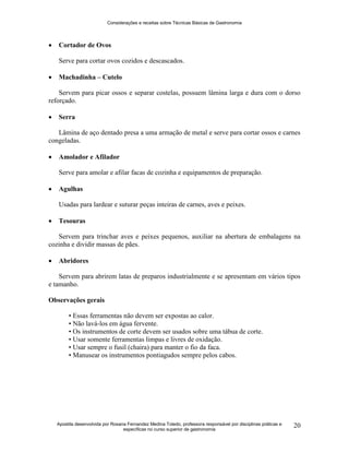 Considerações e receitas sobre Técnicas Básicas de Gastronomia
Apostila desenvolvida por Rosana Fernandez Medina Toledo, professora responsável por disciplinas práticas e
específicas no curso superior de gastronomia
20
 Cortador de Ovos
Serve para cortar ovos cozidos e descascados.
 Machadinha – Cutelo
Servem para picar ossos e separar costelas, possuem lâmina larga e dura com o dorso
reforçado.
 Serra
Lâmina de aço dentado presa a uma armação de metal e serve para cortar ossos e carnes
congeladas.
 Amolador e Afilador
Serve para amolar e afilar facas de cozinha e equipamentos de preparação.
 Agulhas
Usadas para lardear e suturar peças inteiras de carnes, aves e peixes.
 Tesouras
Servem para trinchar aves e peixes pequenos, auxiliar na abertura de embalagens na
cozinha e dividir massas de pães.
 Abridores
Servem para abrirem latas de preparos industrialmente e se apresentam em vários tipos
e tamanho.
Observações gerais
• Essas ferramentas não devem ser expostas ao calor.
• Não lavá-los em água fervente.
• Os instrumentos de corte devem ser usados sobre uma tábua de corte.
• Usar somente ferramentas limpas e livres de oxidação.
• Usar sempre o fusil (chaira) para manter o fio da faca.
• Manusear os instrumentos pontiagudos sempre pelos cabos.
 