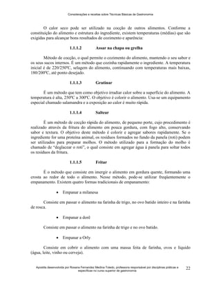 Considerações e receitas sobre Técnicas Básicas de Gastronomia
Apostila desenvolvida por Rosana Fernandez Medina Toledo, professora responsável por disciplinas práticas e
específicas no curso superior de gastronomia
22
O calor seco pode ser utilizado na cocção de outros alimentos. Conforme a
constituição do alimento e estrutura do ingrediente, existem temperaturas (médias) que são
exigidas para alcançar bons resultados de cozimento e aparência:
1.1.1.2 Assar na chapa ou grelha
Método de cocção, o qual permite o cozimento do alimento, mantendo o seu sabor e
os seus sucos internos. É um método que cozinha rapidamente o ingrediente. A temperatura
inicial é de 220/250ºC, selagem do alimento, continuando com temperaturas mais baixas,
180/200ºC, até ponto desejado.
1.1.1.3 Gratinar
É um método que tem como objetivo irradiar calor sobre a superfície do alimento. A
temperatura é alta, 250ºC a 300ºC. O objetivo é colorir o alimento. Usa-se um equipamento
especial chamado salamandra e a exposição ao calor é muito rápida.
1.1.1.4 Saltear
É um método de cocção rápida do alimento, de pequeno porte, cujo procedimento é
realizado através da fritura do alimento em pouca gordura, com fogo alto, conservando
sabor e textura. O objetivo deste método é colorir e agregar sabores rapidamente. Se o
ingrediente for uma proteína animal, os resíduos formados no fundo da panela (roti) podem
ser utilizados para preparar molhos. O método utilizado para a formação do molho é
chamado de “deglacear o roti”, o qual consiste em agregar água à panela para soltar todos
os resíduos da fritura.
1.1.1.5 Fritar
É o método que consiste em imergir o alimento em gordura quente, formando uma
crosta ao redor de todo o alimento. Nesse método, pode-se utilizar freqüentemente o
empanamento. Existem quatro formas tradicionais de empanamento:
 Empanar a milanesa
Consiste em passar o alimento na farinha de trigo, no ovo batido inteiro e na farinha
de rosca.
 Empanar a dorê
Consiste em passar o alimento na farinha de trigo e no ovo batido.
 Empanar a Orly
Consiste em cobrir o alimento com uma massa feita de farinha, ovos e líquido
(água, leite, vinho ou cerveja).
 