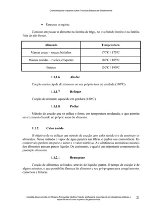 Considerações e receitas sobre Técnicas Básicas de Gastronomia
Apostila desenvolvida por Rosana Fernandez Medina Toledo, professora responsável por disciplinas práticas e
específicas no curso superior de gastronomia
23
 Empanar a inglesa
Consiste em passar o alimento na farinha de trigo, no ovo batido inteiro e na farinha
feita de pão fresco.
Alimento Temperatura
Massas cruas – roscas, bolinhos 170ºC / 175ºC
Massas cozidas – risoles, croquetes 180ºC / 185ºC
Batatas 150ºC / 190ºC
1.1.1.6 Abafar
Cocção muito rápida do alimento no seu próprio teor de umidade (180ºC).
1.1.1.7 Refogar
Cocção do alimento aquecido em gordura (180ºC)
1.1.1.8 Poêler
Método de cocção que se utiliza o forno, em temperatura moderada, o que permite
um cozimento brando no próprio suco do alimento.
1.1.2. Calor úmido
O objetivo de se utilizar um método de cocção com calor úmido é o de amolecer os
alimentos. Nesse método o vapor de água penetra nas fibras e quebra sua consistência. Os
comestíveis perdem em parte o sabor e o valor nutritivo. As substâncias aromáticas naturais
dos alimentos passam para o líquido. De cozimento, o qual é um importante componente da
produção alimentar.
1.1.2.1 Branquear
Cocção de alimentos delicados, através de líquido quente. O tempo de cocção é de
alguns minutos, o que possibilita firmeza do alimento e seu pré-preparo para congelamento,
conservas e frituras.
 