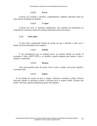 Considerações e receitas sobre Técnicas Básicas de Gastronomia
Apostila desenvolvida por Rosana Fernandez Medina Toledo, professora responsável por disciplinas práticas e
específicas no curso superior de gastronomia
24
1.1.2.2 Ferver
Consiste em cozinhar o alimento, completamente, mediante aplicação direta do
calor através de líquido em ebulição.
1.1.2.3 À vapor
Consiste em cozer os alimentos rapidamente, com aumento da temperatura do
recipiente de cozimento, através do aumento da pressão interna do mesmo.
1.1.3. Calor misto
O calor misto compreende método de cocção em que é utilizado o calor seco e
úmido, de forma alternada ou em conjunto.
1.1.3.1 Estufar
É um procedimento que se emprega pouco ou nenhum líquido na cocção. O
cozimento é lento (100ºC/120ºC) e se mantém a panela tampada para manter o calor e
impedir a evaporação.
1.1.3.2 Brasear
Serve para grandes peças de carnes. Faz-se como o estufar, com pouco líquido e
cozimento lento.
1.1.3.3 Guisar
É um método de cocção em que se refoga o alimento, mexendo-o sempre. Pode-se
adicionar líquido se necessário, porém o alimento deve se manter úmido, contudo sem
molho. Não usar a panela tampada para guisar um alimento.
 