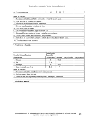 Considerações e receitas sobre Técnicas Básicas de Gastronomia
Apostila desenvolvida por Rosana Fernandez Medina Toledo, professora responsável por disciplinas práticas e
específicas no curso superior de gastronomia
26
8- Extrato de tomate 25 GR
Modo de preparo:
1- Descascar as batatas, cortá-las em rodelas e reservá-las em água.
2- Lavar e cortar os tomates em rodelas.
3- Descascar as cebolas e cortá-las em rodelas.
4- Em uma panela, colocar a metade do óleo.
5- Colocar no fundo a cebola.
6- Em cima da cebola os bifes e polvilhar com sal.
7- Sobre os bifes as rodelas de tomate e polvilhar com orégano.
8- Estufar com a panela bem tampada e a fogo brando.
9- Na metade do cozimento regar com o extrato de tomates dissolvido em água.
10- Terminar de cozinhar, tampado.
* Cozimento estufado.
Receita: Batatas Sautées
Classificação:
Guarnição
Ingredientes: Quantidade Unidade Preço unitario Preço parcial
1- Batatas 3 Unid.
2- Sal Q.S. **
3- Manteiga 25 GR
4- Salsinha picada bem fina Q.S. **
Modo de preparo:
1- Descascar as batatas e cortá-las em rodelas grossas.
2- Cozinhá-las em água com sal.
3- Salteá-las em uma frigideira (Sautésse) com a manteiga e a salsinha.
* Cozimento, saltear.
 