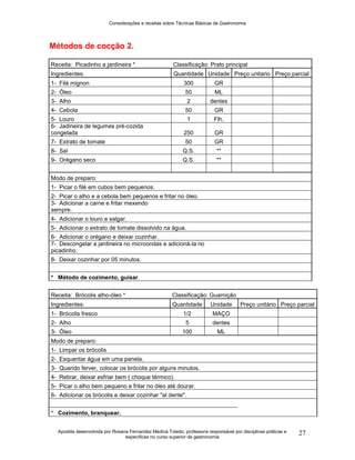 Considerações e receitas sobre Técnicas Básicas de Gastronomia
Apostila desenvolvida por Rosana Fernandez Medina Toledo, professora responsável por disciplinas práticas e
específicas no curso superior de gastronomia
27
Métodos de cocção 2.
Receita: Picadinho a jardineira * Classificação: Prato principal
Ingredientes: Quantidade Unidade Preço unitario Preço parcial
1- Filé mignon 300 GR
2- Óleo 50 ML
3- Alho 2 dentes
4- Cebola 50 GR
5- Louro 1 Flh.
6- Jadineira de legumes pré-cozida
congelada 250 GR
7- Extrato de tomate 50 GR
8- Sal Q.S. **
9- Orégano seco Q.S. **
Modo de preparo:
1- Picar o filé em cubos bem pequenos.
2- Picar o alho e a cebola bem pequenos e fritar no óleo.
3- Adicionar a carne e fritar mexendo
sempre.
4- Adicionar o louro e salgar.
5- Adicionar o extrato de tomate dissolvido na água.
6- Adicionar o orégano e deixar cozinhar.
7- Descongelar a jardineira no microondas e adicioná-la no
picadinho.
8- Deixar cozinhar por 05 minutos.
* Método de cozimento, guisar.
Receita: Brócolis alho-óleo * Classificação: Guarnição
Ingredientes: Quantidade Unidade Preço unitário Preço parcial
1- Brócolis fresco 1/2 MAÇO
2- Alho 5 dentes
3- Óleo 100 ML
Modo de preparo:
1- Limpar os brócolis
2- Esquentar água em uma panela.
3- Quando ferver, colocar os brócolis por alguns minutos.
4- Retirar, deixar esfriar bem ( choque térmico)
5- Picar o alho bem pequeno e fritar no óleo até dourar.
6- Adicionar os brócolis e deixar cozinhar "al dente".
* Cozimento, branquear.
 