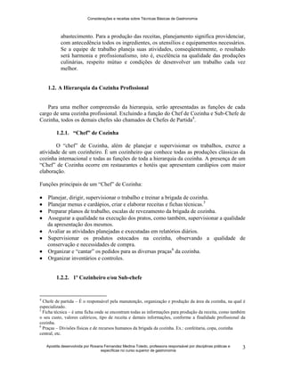 Considerações e receitas sobre Técnicas Básicas de Gastronomia
Apostila desenvolvida por Rosana Fernandez Medina Toledo, professora responsável por disciplinas práticas e
específicas no curso superior de gastronomia
3
abastecimento. Para a produção das receitas, planejamento significa providenciar,
com antecedência todos os ingredientes, os utensílios e equipamentos necessários.
Se a equipe de trabalho planeja suas atividades, conseqüentemente, o resultado
será harmonia e profissionalismo, isto é, excelência na qualidade das produções
culinárias, respeito mútuo e condições de desenvolver um trabalho cada vez
melhor.
1.2. A Hierarquia da Cozinha Profissional
Para uma melhor compreensão da hierarquia, serão apresentadas as funções de cada
cargo de uma cozinha profissional. Excluindo a função do Chef de Cozinha e Sub-Chefe de
Cozinha, todos os demais chefes são chamados de Chefes de Partida4
.
1.2.1. “Chef” de Cozinha
O “chef” de Cozinha, além de planejar e supervisionar os trabalhos, exerce a
atividade de um cozinheiro. É um cozinheiro que conhece todas as produções clássicas da
cozinha internacional e todas as funções de toda a hierarquia da cozinha. A presença de um
“Chef” de Cozinha ocorre em restaurantes e hotéis que apresentam cardápios com maior
elaboração.
Funções principais de um “Chef” de Cozinha:
 Planejar, dirigir, supervisionar o trabalho e treinar a brigada de cozinha.
 Planejar menus e cardápios, criar e elaborar receitas e fichas técnicas.5
 Preparar planos de trabalho, escalas de revezamento da brigada de cozinha.
 Assegurar a qualidade na execução dos pratos, como também, supervisionar a qualidade
da apresentação dos mesmos.
 Avaliar as atividades planejadas e executadas em relatórios diários.
 Supervisionar os produtos estocados na cozinha, observando a qualidade de
conservação e necessidades de compra.
 Organizar e “cantar” os pedidos para as diversas praças6
da cozinha.
 Organizar inventários e controles.
1.2.2. 1º Cozinheiro e/ou Sub-chefe
4
Chefe de partida – É o responsável pela manutenção, organização e produção da área da cozinha, na qual é
especializado.
5
Ficha técnica – é uma ficha onde se encontram todas as informações para produção da receita, como também
o seu custo, valores calóricos, tipo de receita e demais informações, conforme a finalidade profissional da
cozinha.
6
Praças – Divisões físicas e de recursos humanos da brigada da cozinha. Ex.: confeitaria, copa, cozinha
central, etc.
 