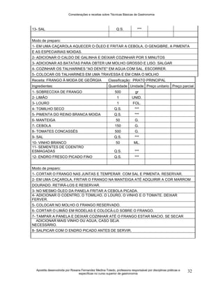 Considerações e receitas sobre Técnicas Básicas de Gastronomia
Apostila desenvolvida por Rosana Fernandez Medina Toledo, professora responsável por disciplinas práticas e
específicas no curso superior de gastronomia
32
13- SAL Q.S. ***
Modo de preparo:
1- EM UMA CAÇAROLA AQUECER O ÓLEO E FRITAR A CEBOLA, O GENGIBRE, A PIMENTA
E AS ESPECIARIAS MOIDAS.
2- ADICIONAR O CALDO DE GALINHA E DEIXAR COZINHAR POR 5 MINUTOS
3- ADICIONAR AS BATATAS PARA OBTER UM MOLHO GROSSO E LISO. SALGAR
4- COZINHAR OS TALHARINES "AO DENTE" EM AGUA COM SAL. ESCORRER.
5- COLOCAR OS TALHARINES EM UMA TRAVESSA E EM CIMA O MOLHO
Receita: FRANGO À MODA DE GEÓRGIA Classificação: PRATO PRINCIPAL
Ingredientes: Quantidade Unidade Preço unitario Preço parcial
1- SOBRECOXA DE FRANGO 500 gr
2- LIMÃO 1 UNID.
3- LOURO 1 FOL.
4- TOMILHO SECO Q.S. ***
5- PIMENTA DO REINO BRANCA MOIDA Q.S. ***
6- MANTEIGA 50 G.
7- CEBOLA 150 G.
8- TOMATES CONCASSÉS 500 G.
9- SAL Q.S. ***
10- VINHO BRANCO 50 ML.
11- SEMENTES DE COENTRO
ESMAGADAS Q.S. ***
12- ENDRO FRESCO PICADO FINO Q.S. ***
Modo de preparo:
1- CORTAR O FRANGO NAS JUNTAS E TEMPERAR COM SAL E PIMENTA. RESERVAR.
2- EM UMA CAÇAROLA, FRITAR O FRANGO NA MANTEIGA ATÉ ADQUIRIR A COR MARROM
DOURADO. RETIRÁ-LOS E RESERVAR.
3- NO MESMO ÓLEO DA PANELA FRITAR A CEBOLA PICADA.
4- ADICIONAR O COENTRO, O TOMILHO, O LOURO, O VINHO E O TOMATE. DEIXAR
FERVER.
5- COLOCAR NO MOLHO O FRANGO RESERVADO.
6- CORTAR O LIMÃO EM RODELAS E COLOCÁ-LO SOBRE O FRANGO.
7- TAMPAR A PANELA E DEIXAR COZINHAR ATÉ O FRANGO ESTAR MACIO. SE SECAR
ADICIONAR MAIS VINHO OU AGUA, CASO SEJA
NECESSÁRIO.
8- SALPICAR COM O ENDRO PICADO ANTES DE SERVIR.
 