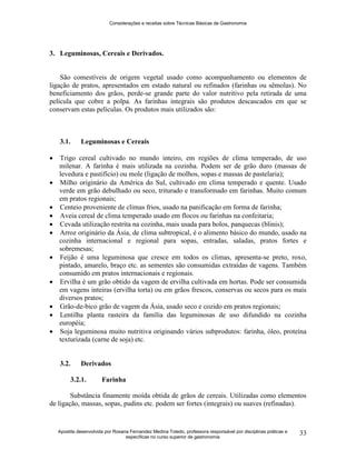 Considerações e receitas sobre Técnicas Básicas de Gastronomia
Apostila desenvolvida por Rosana Fernandez Medina Toledo, professora responsável por disciplinas práticas e
específicas no curso superior de gastronomia
33
3. Leguminosas, Cereais e Derivados.
São comestíveis de origem vegetal usado como acompanhamento ou elementos de
ligação de pratos, apresentados em estado natural ou refinados (farinhas ou sêmolas). No
beneficiamento dos grãos, perde-se grande parte do valor nutritivo pela retirada de uma
película que cobre a polpa. As farinhas integrais são produtos descascados em que se
conservam estas películas. Os produtos mais utilizados são:
3.1. Leguminosas e Cereais
 Trigo cereal cultivado no mundo inteiro, em regiões de clima temperado, de uso
milenar. A farinha é mais utilizada na cozinha. Podem ser de grão duro (massas de
levedura e pastifício) ou mole (ligação de molhos, sopas e massas de pastelaria);
 Milho originário da América do Sul, cultivado em clima temperado e quente. Usado
verde em grão debulhado ou seco, triturado e transformado em farinhas. Muito comum
em pratos regionais;
 Centeio proveniente de climas frios, usado na panificação em forma de farinha;
 Aveia cereal de clima temperado usado em flocos ou farinhas na confeitaria;
 Cevada utilização restrita na cozinha, mais usada para bolos, panquecas (blinis);
 Arroz originário da Ásia, de clima subtropical, é o alimento básico do mundo, usado na
cozinha internacional e regional para sopas, entradas, saladas, pratos fortes e
sobremesas;
 Feijão é uma leguminosa que cresce em todos os climas, apresenta-se preto, roxo,
pintado, amarelo, braço etc. as sementes são consumidas extraídas de vagens. Também
consumido em pratos internacionais e regionais.
 Ervilha é um grão obtido da vagem de ervilha cultivada em hortas. Pode ser consumida
em vagens inteiras (ervilha torta) ou em grãos frescos, conservas ou secos para os mais
diversos pratos;
 Grão-de-bico grão de vagem da Ásia, usado seco e cozido em pratos regionais;
 Lentilha planta rasteira da família das leguminosas de uso difundido na cozinha
européia;
 Soja leguminosa muito nutritiva originando vários subprodutos: farinha, óleo, proteína
texturizada (carne de soja) etc.
3.2. Derivados
3.2.1. Farinha
Substância finamente moída obtida de grãos de cereais. Utilizadas como elementos
de ligação, massas, sopas, pudins etc. podem ser fortes (integrais) ou suaves (refinadas).
 