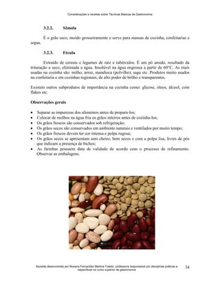 Considerações e receitas sobre Técnicas Básicas de Gastronomia
Apostila desenvolvida por Rosana Fernandez Medina Toledo, professora responsável por disciplinas práticas e
específicas no curso superior de gastronomia
34
3.2.2. Sêmola
É o grão seco, moído grosseiramente e serve para massas de cozinha, confeitarias e
sopas.
3.2.3. Fécula
Extraído de cereais e legumes de raiz e tubérculos. É um pó amido, resultado da
trituração a seco, eliminada a água. Insolúvel na água engrossa a partir de 60°C. As mais
usadas na cozinha são: milho, arroz, mandioca (polvilho), sagu etc. Produtos muito usados
na confeitaria e em cozinhas regionais, de alto poder de brilho e transparentes.
Existem outros subprodutos de importância na cozinha como: glicose, óleos, álcool, com
flakes etc.
Observações gerais
 Separar as impurezas dos alimentos antes de prepara-los;
 Colocar de molhos na água fria os grãos inteiros antes de cozinha-los;
 Os grãos frescos são conservados sob refrigeração;
 Os grãos secos são conservados em ambiente naturais e ventilados por muito tempo;
 Os grãos frescos devem ter cor intensa e polpa rugosa;
 Os grãos secos se apresentam sem cheiro, bem secos e com a polpa lisa, livres de pós
que indicam a presença de bichos;
 As farinhas possuem data de validade de acordo com o processo de refinamento.
Observar as embalagens.
 