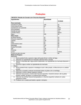 Considerações e receitas sobre Técnicas Básicas de Gastronomia
Apostila desenvolvida por Rosana Fernandez Medina Toledo, professora responsável por disciplinas práticas e
específicas no curso superior de gastronomia
35
Produções
RECEITA: Risotto de Cevada com Chourizo Espanhol
Ingredientes Quantidade
Unidade
Para marinada:
Cevada em grãos 150 Gr
Vinho branco seco 20 Ml
Cardamomo em semente 1 Unid
Anis estrelado 1 Unid
Canela em pau 5 Cm
Tomilho fresco 1 Ramo
Água 500 Ml
Para risoto:
Ervilhas frescas 30 Gr
Chourizo espanhol 30 Gr
Cebola 120 Gr
Alho 20 Gr
Vinho branco seco 50 Ml
Manteiga 100 Gr
Queijo Parmesão 50 Gr
Sal Qb
Pimenta Qb
Louro Q Folhas
Fundo de claro de aves 500 Ml
Modo de Preparo:
Marinada:
1. Numa panela funda, aquecer a água até quase ferver e retirar do fogo;
2. Adicionar os ingredientes da marinada cobrindo toda a cevada;
3. Manter a marinada até a água esfriar totalmente e os ingredientes da marinada liberarem o
aroma;
4. Escorrer a água e retirar os ingredientes da marinada.
Risoto:
5. Numa panela funda, aquecer a manteiga e suar o alho picado, a folha de louro e a cebola
picada;
6. Adicionar a cevada e misturar envolvendo todos os grãos com a manteiga;
7. Adicionar o vinho e deixar evaporar o álcool;
8. Adicionar aos poucos, o fundo claro de aves aquecido, mexendo sempre, até os grãos
ficarem cozidos “al dente” e a mistura ficar cremosa;
9. Adicionar as ervilhas frescas branqueadas e o chourizo espanhol cortado em cubos
pequenos e fritos;
10. Finalizar com o queijo parmesão e ajustar o tempero.
 