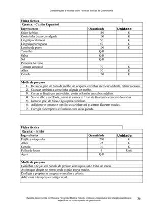 Considerações e receitas sobre Técnicas Básicas de Gastronomia
Apostila desenvolvida por Rosana Fernandez Medina Toledo, professora responsável por disciplinas práticas e
específicas no curso superior de gastronomia
36
Ficha técnica
Receita: - Cozido Espanhol
Ingredientes Quantidade Unidade
Grão de bico 150 G
Costelinha de porco salgada 100 G
Lingüiça calabresa 50 G
Lingüiça portuguesa 50 G
Lombo de porco 100 G
Tomilho Q/B
Salsa Q/B
Sal Q/B
Pimenta do reino
Tomate concassé 70 G
Alho 30 G
Cebola 100 G
Modo de preparo
1. Deixar o grão de bico de molho de véspera, cozinhar ate ficar al dente, retirar a casca.
2. Colocar também a costelinha salgada de molho.
3. Cortar as lingüiças em rodelas, cortar o lombo em cubos médios.
4. Suar o alho e a cebola, juntar as carnes e fritar ate ficarem levemente douradas.
5. Juntar o grão de bico e água para cozinhar.
6. Adicionar o tomate e tomilho e cozinhar até as carnes ficarem macias.
7. Corrigir os temperos e finalizar com salsa picada.
Ficha técnica
Receita: - Feijão
Ingredientes Quantidade Unidade
Feijão carioquinha 200 G
Alho 25 G
Cebola 30 G
Folha de louro 1 Unid
Água Q/B
Modo de preparo
Cozinhar o feijão em panela de pressão com água, sal e folha de louro.
Assim que chegar no ponto onde o grão esteja macio.
Desligar e preparar o tempero com alho e cebola.
Adicionar o tempero e corrigir o sal.
 