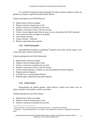 Considerações e receitas sobre Técnicas Básicas de Gastronomia
Apostila desenvolvida por Rosana Fernandez Medina Toledo, professora responsável por disciplinas práticas e
específicas no curso superior de gastronomia
5
É o cozinheiro responsável pela preparação de todos os pratos assados no forno, na
grelha ou na chapa e responsável também pelas frituras.
Funções principais de um Chefe Rotisseur:
 Supervisiona e treina sua equipe.
 Prepara a lista de compras para o setor.
 Estocar e conservar os produtos do seu setor.
 Preparar o setor para o início e fim dos serviços.
 Cortar e tornear legumes para fritar ou assar, no caso da ausência do Chefe Legumier.
 Assar carnes no forno, na chapa ou na grelha.
 Assar massas no forno.
 Guisar e brasear11
alimentos.
 Montar e apresentar pratos quentes
1.2.5. Chefe Entremetier
Especializado em legumes e guarnições12
quentes como arroz, cereais, sopas e ovos
e suas derivações, inclusive agri-doces.
Funções principais de um Chefe Entremetier
 Supervisiona e treina sua equipe.
 Prepara a lista de compras para o setor.
 Estocar e conservar os produtos do seu setor.
 Preparar o setor para o início e fim dos serviços.
 Cortar e tornear legumes e verduras, no caso da ausência do Chefe Legumier.
 Preparar purês de legumes.
 Cozinhar ovos e suas produções básicas.
 Preparar sopas e guarnições para pratos quentes.
1.2.6. Chefe Saucier
Especializado em molhos quentes, caldos básicos e pratos com carnes, aves ou
peixes, guisados ou braseados, cozidos em molhos.
Funções principais de um Chefe Saucier:
 Supervisiona e treina sua equipe.
 Preparar a lista de compras para o setor.
 Estocar e conservar os produtos de seu setor.
11
Guisar e brasear – termos técnicos de métodos de cocção – ver definição em Parte II
12
Guarnição – Alimentos preparados com o objetivo de complementar e adornar o ingrediente principal do
prato.
 
