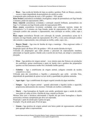 Considerações e receitas sobre Técnicas Básicas de Gastronomia
Apostila desenvolvida por Rosana Fernandez Medina Toledo, professora responsável por disciplinas práticas e
específicas no curso superior de gastronomia
50
- Roux – liga cozida de farinha de trigo ou amido e gordura. Pode ser Branco, amarelo,
escuro e negro dependendo da permanência do amido no calor.
A proporção para confecção do roux e 50% gordura + 50% amido
Roux branco consistência aveludado e homogêneo, tempo de permanência em fogo brando
3 minutos, poder de espessamento 100%.
Roux Amarelo consistência aveludada e coloração amarelo brilhante, permanência em
fogo 3 a 5 minutos em fogo brando, poder de espessamento 80%.
Roux escuro consistência levemente aveludada com coloração marrom, tempo de
permanência 5 a 8 minutos em fogo brando, poder de espessamento 50%, o roux nesta
coloração confere não somente o espessamento, mas coloração ao molho, caldo, sopa e
etc...
Roux negro consistência flocada com coloração de torrado, permanência acima de 8
minutos em fogo brando, poder de espessamento 20 a 30%, o roux nesta coloração confere
não somente o espessamento, mas coloração ao molho, caldo, sopa e etc...
- Beurre Manié – liga crua de farinha de trigo e manteiga – Para engrossar caldos e
molhos ferventes.
Proporção igual a do Roux 50%¨de gordura + 50% de amido (farinha de trigo).
Utilizado em preparações que estão prontas e precisam de espessamento imediato,
adicionado ao liquido quente e batido com o auxilio de um fouet, ate atingir a consistência
desejada.
- Ovos – liga protéica de origem animal – ovos inteiros para dar firmeza em produções
da confeitaria; gemas emulsionam a parte de lquido com a gordura das preparações
quentes ou frias (maionese molho frio e holandês molho quente).
- Gelatina – liga e estabilizante de origem animal, colágeno extraído de tecidos
conjuntivos e ossos.
Utilizada para dar consistência a líquidos e preparações que serão servidas frias,
dependendo da quantidade de açúcar ou teor ácido a quantidade de gelatina aumenta.
- Agar-Agar – liga e estabilizante de origem vegetal extraída de algas marinhas.
- Sangue – liga de origem animal – quando adicionado a líquidos ácidos e aquecido,
proporciona adensamento dos mesmos. Utilizado em molhos e embutidos.
- Slurry - liga homogênea de liquido com amido, geralmente água e amido de milho
mas pode ser caldo ou leite e farinha de trigo, araruta ou féculas.
Mistura feita com o farináceo adicionando o liquido até que torne homogêneo e depois
acrescenta a mistura a preparação que deve ser espessada.
Proporção 1 parte de amido para 2 partes de água.
Exemplo: 10 g de amido para 20 ml de água.
- Liason - liga protéica de origem animal com baixo poder de espessamento, utilizado
para agregar sabor e espessamento.
 