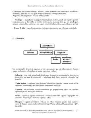 Considerações e receitas sobre Técnicas Básicas de Gastronomia
Apostila desenvolvida por Rosana Fernandez Medina Toledo, professora responsável por disciplinas práticas e
específicas no curso superior de gastronomia
51
O creme de leite confere textura a molhos e caldos deixando com consistência aveludada e
brilhante a gema por sua vez ajuda no espessamento e coloração de molhos.
Proporção 25% de gemas + 75% de creme de leite.
- Manteiga - ingrediente usado para finalização em molhos, usado em líquidos quentes
para emulsionar e dar brilho ao molho, neste caso a manteiga tem que ser gelada para
garantir uma emulsão uniforme e não separe o molho (talhar), não a necessidade de fervura.
- Creme de leite – ingrediente que atua como espessante assim que colocado em redução.
 Aromáticos
São composições à base de legumes, ervas e especiarias que são adicionados a fundos,
sopas, molhos com a finalidade de realçar e acentuar o sabor.
Salmora – o sal pode ser aplicado de diversas formas seja para marinar o alimento ou
temperá-lo na hora do cozimento – polvilhado (sal fino e grosso), esfregado (sal
grosso).
Vinha d’alhos – marinada com elemento diluente de vinho ou vinagre, acrescido de
salmora e aromatizado com alho, cebola, pimenta em grãos, etc.
Vegetais – são utilizados vegetais aromáticos que proporcionam sabor, cor e melhor
apresentação nas produções culinárias.
Purês – vegetais e legumes aromáticos e coloridos reduzidos a purês e agregados nos
alimentos para realçar e melhorar aspecto e sabor.
Mirepoix - vegetais aromáticos cortados em cubos pequenos usados para realçar o
sabor de fundos, sopas, molhos: Composto de 50% de cebola, 25% de cenoura e 25%
de salsão.
Salmora Vinha D'Alhos
Purês Mirepoix
Brunoise
Vegetais
Aromáticos
 