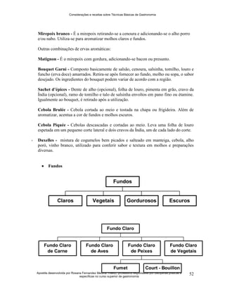 Considerações e receitas sobre Técnicas Básicas de Gastronomia
Apostila desenvolvida por Rosana Fernandez Medina Toledo, professora responsável por disciplinas práticas e
específicas no curso superior de gastronomia
52
Mirepoix branco - É a mirepoix retirando-se a cenoura e adicionando-se o alho porro
e/ou nabo. Utiliza-se para aromatizar molhos claros e fundos.
Outras combinações de ervas aromáticas:
Matignon - É o mirepoix com gordura, adicionando-se bacon ou presunto.
Bouquet Garni - Composto basicamente de salsão, cenoura, salsinha, tomilho, louro e
funcho (erva doce) amarrados. Retira-se após fornecer ao fundo, molho ou sopa, o sabor
desejado. Os ingredientes do bouquet podem variar de acordo com a região.
Sachet d’épices - Dente de alho (opcional), folha de louro, pimenta em grão, cravo da
Índia (opcional), ramo de tomilho e talo de salsinha envoltos em pano fino ou étamine.
Igualmente ao bouquet, é retirado após a utilização.
Cebola Brulée - Cebola cortada ao meio e tostada na chapa ou frigideira. Além de
aromatizar, acentua a cor de fundos e molhos escuros.
Cebola Piquée - Cebolas descascadas e cortadas ao meio. Leva uma folha de louro
espetada em um pequeno corte lateral e dois cravos da Índia, um de cada lado do corte.
- Duxelles - mistura de cogumelos bem picados e salteado em manteiga, cebola, alho
poró, vinho branco, utilizado para conferir sabor e textura em molhos e preparações
diversas.
 Fundos
Claros Vegetais Gordurosos Escuros
Fundos
Fundo Claro
de Carne
Fundo Claro
de Aves
Fumet Court - Bouillon
Fundo Claro
de Peixes
Fundo Claro
de Vegetais
Fundo Claro
 