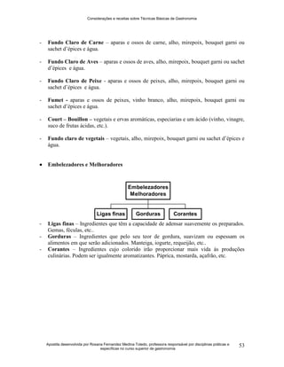 Considerações e receitas sobre Técnicas Básicas de Gastronomia
Apostila desenvolvida por Rosana Fernandez Medina Toledo, professora responsável por disciplinas práticas e
específicas no curso superior de gastronomia
53
- Fundo Claro de Carne – aparas e ossos de carne, alho, mirepoix, bouquet garni ou
sachet d‟épices e água.
- Fundo Claro de Aves – aparas e ossos de aves, alho, mirepoix, bouquet garni ou sachet
d‟épices e água.
- Fundo Claro de Peixe - aparas e ossos de peixes, alho, mirepoix, bouquet garni ou
sachet d‟épices e água.
- Fumet - aparas e ossos de peixes, vinho branco, alho, mirepoix, bouquet garni ou
sachet d‟épices e água.
- Court – Bouillon – vegetais e ervas aromáticas, especiarias e um ácido (vinho, vinagre,
suco de frutas ácidas, etc.).
- Fundo claro de vegetais – vegetais, alho, mirepoix, bouquet garni ou sachet d‟épices e
água.
 Embelezadores e Melhoradores
- Ligas finas – Ingredientes que têm a capacidade de adensar suavemente os preparados.
Gemas, féculas, etc..
- Gorduras – Ingredientes que pelo seu teor de gordura, suavizam ou espessam os
alimentos em que serão adicionados. Manteiga, iogurte, requeijão, etc..
- Corantes – Ingredientes cujo colorido irão proporcionar mais vida às produções
culinárias. Podem ser igualmente aromatizantes. Páprica, mostarda, açafrão, etc.
Ligas finas Gorduras Corantes
Embelezadores
Melhoradores
 