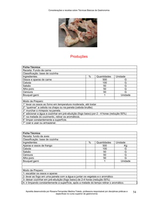 Considerações e receitas sobre Técnicas Básicas de Gastronomia
Apostila desenvolvida por Rosana Fernandez Medina Toledo, professora responsável por disciplinas práticas e
específicas no curso superior de gastronomia
54
Produções
Ficha Técnica:
Receita: Fundo de carne
Classificação: base de cozinha
Ingredientes: % Quantidades Unidade
Ossos e aparas de carne 500 G
Cebola 100 G
Salsão 50 G
Alho poro 50 G
Cenoura 50 G
Bouquet garni 1 Unidade
Modo de Preparo:
1° levar os ossos ao forno em temperatura moderada, até tostar
2° “queimar” a cebola na chapa ou na panela (cebola brulêe)
3° murchar o mirepoix na panela.
4° adicionar a água e cozinhar em pré-ebulição (fogo baixo) por 2 - 4 horas (redução 50%)
5° na metade do cozimento, retirar os aromáticos.
6° limpar constantemente a superfície.
7° coar e usar ou armazenar.
Ficha Técnica:
Receita: fundo de aves
Classificação: base de cozinha
Ingredientes: % Quantidades Unidade
Aparas e ossos de frango 500 Kg
Cebola 100 G
Salsão 50 G
Cenoura 50 G
Alho poro 50 G
Bouquet garni 1 Unidade
Modo de Preparo:
1- escaldar os ossos e aparas
2- levar ao fogo em uma panela com a água e juntar os vegetais e o aromático
3- deixar cozinhar em pré-ebulição (fogo baixo) de 2-4 horas (redução 50%)
4- ir limpando constantemente a superfície, após a metade do tempo retirar o aromático.
 