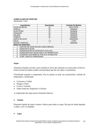 Considerações e receitas sobre Técnicas Básicas de Gastronomia
Apostila desenvolvida por Rosana Fernandez Medina Toledo, professora responsável por disciplinas práticas e
específicas no curso superior de gastronomia
55
FUNDO CLARO DE VEGETAIS:
Rendimento 1 Litro
Ingredientes Quantidade Unidade De Medida
ÓLEO DE MILHO 20 MILILITROS
CEBOLA 50 GRAMAS
ALHO-PORÓ 30 GRAMAS
CENOURA 25 GRAMAS
SALSÃO 25 GRAMAS
TOMATE 25 GRAMAS
DENTE DE ALHO 1 UNIDADES
ÁGUA 1,5 LITRO
SACHET D'ÉPICES 1 UNIDADE
MODO DE PREPARO:
1. CORTAR OS VEGETAIS EM CUBOS MÉDIOS.
2. AQUECER O ÓLEO.
3. ACRESCENTAR OS VEGETAIS E SUA-LOS.
4. ACRESCENTAR A ÁGUA FRIA E OS AROMÁTICOS.
5. COZINHAR LENTAMENTE POR 30 A 40 MINUTOS.
6. COAR, USAR OU ARMAZENAR.
Sopas
Alimentos líquidos servidos como entrada ao início das refeições ou como prato exclusivo.
Feitas na base de fundos (caldos aromatizados) que lhe são sabor e consistência.
Classificada segundo a temperatura, fria ou quente ou pela sua característica: método de
preparação e composição:
 Consomes e Caldos
 Potages e Purês
 Creme e Veloutés
 Sopas Especiais, Regionais e Caseiras
A composição das sopas possui elementos básicos:
 Fundos
Elemento líquido de maior volume e básico para todas as sopas. Do tipo do fundo depende
o sabor, a cor e a limpidez.
 Ligas
 