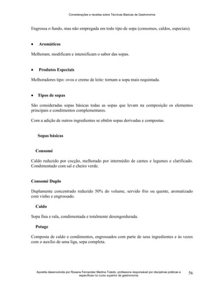 Considerações e receitas sobre Técnicas Básicas de Gastronomia
Apostila desenvolvida por Rosana Fernandez Medina Toledo, professora responsável por disciplinas práticas e
específicas no curso superior de gastronomia
56
Engrossa o fundo, mas não empregada em todo tipo de sopa (consomes, caldos, especiais).
 Aromáticos
Melhoram, modificam e intensificam o sabor das sopas.
 Produtos Especiais
Melhoradores tipo: ovos e creme de leite: tornam a sopa mais requintada.
 Tipos de sopas
São consideradas sopas básicas todas as sopas que levam na composição os elementos
principais e condimentos complementares.
Com a adição de outros ingredientes se obtêm sopas derivadas e compostas.
Sopas básicas
Consomé
Caldo reduzido por cocção, melhorado por intermédio de carnes e legumes e clarificado.
Condimentado com sal e cheiro verde.
Consomé Duplo
Duplamente concentrado reduzido 50% do volume, servido frio ou quente, aromatizado
com vinho e engrossado.
Caldo
Sopa fina e rala, condimentada e totalmente desengordurada.
Potage
Composta de caldo e condimentos, engrossados com parte de seus ingredientes e às vezes
com o auxílio de uma liga, sopa completa.
 