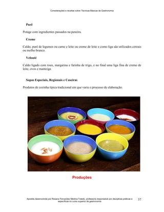 Considerações e receitas sobre Técnicas Básicas de Gastronomia
Apostila desenvolvida por Rosana Fernandez Medina Toledo, professora responsável por disciplinas práticas e
específicas no curso superior de gastronomia
57
Purê
Potage com ingredientes passados na peneira.
Creme
Caldo, purê de legumes ou carne e leite ou creme de leite e como liga são utilizados cereais
ou molho branco.
Velouté
Caldo ligado com roux, margarina e farinha de trigo, e no final uma liga fina de creme de
leite, ovos e manteiga.
Sopas Especiais, Regionais e Caseiras
Produtos de cozinha típica tradicional em que varia o processo de elaboração.
Produções
 