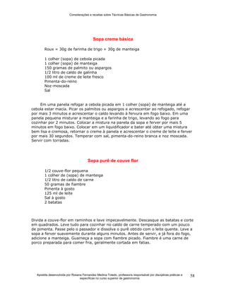 Considerações e receitas sobre Técnicas Básicas de Gastronomia
Apostila desenvolvida por Rosana Fernandez Medina Toledo, professora responsável por disciplinas práticas e
específicas no curso superior de gastronomia
58
Sopa creme básica
Roux = 30g de farinha de trigo + 30g de manteiga
1 colher (sopa) de cebola picada
1 colher (sopa) de manteiga
150 gramas de palmito ou aspargos
1/2 litro de caldo de galinha
100 ml de creme de leite fresco
Pimenta-do-reino
Noz-moscada
Sal
Em uma panela refogar a cebola picada em 1 colher (sopa) de manteiga até a
cebola estar macia. Picar os palmitos ou aspargos e acrescentar ao refogado, refogar
por mais 3 minutos e acrescentar o caldo levando à fervura em fogo baixo. Em uma
panela pequena misturar a manteiga e a farinha de trigo, levando ao fogo para
cozinhar por 2 minutos. Colocar a mistura na panela da sopa e ferver por mais 5
minutos em fogo baixo. Colocar em um liquidificador e bater até obter uma mistura
bem lisa e cremosa, retornar o creme à panela e acrescentar o creme de leite e ferver
por mais 30 segundos. Temperar com sal, pimenta-do-reino branca e noz moscada.
Servir com torradas.
Sopa purê de couve flor
1/2 couve-flor pequena
1 colher de (sopa) de manteiga
1/2 litro de caldo de carne
50 gramas de fiambre
Pimenta à gosto
125 ml de leite
Sal à gosto
2 batatas
Divida a couve-flor em raminhos e lave impecavelmente. Descasque as batatas e corte
em quadrados. Leve tudo para cozinhar no caldo de carne temperado com um pouco
de pimenta. Passe pelo o passador e dissolva o purê obtido com o leite quente. Leve a
sopa a ferver suavemente durante alguns minutos. Antes de servir, e já fora do fogo,
adicione a manteiga. Guarneça a sopa com fiambre picado. Fiambre é uma carne de
porco preparada para comer fria, geralmente cortada em fatias.
 
