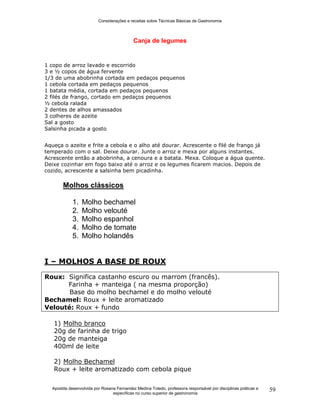 Considerações e receitas sobre Técnicas Básicas de Gastronomia
Apostila desenvolvida por Rosana Fernandez Medina Toledo, professora responsável por disciplinas práticas e
específicas no curso superior de gastronomia
59
Canja de legumes
1 copo de arroz lavado e escorrido
3 e ½ copos de água fervente
1/3 de uma abobrinha cortada em pedaços pequenos
1 cebola cortada em pedaços pequenos
1 batata média, cortada em pedaços pequenos
2 filés de frango, cortado em pedaços pequenos
½ cebola ralada
2 dentes de alhos amassados
3 colheres de azeite
Sal a gosto
Salsinha picada a gosto
Aqueça o azeite e frite a cebola e o alho até dourar. Acrescente o filé de frango já
temperado com o sal. Deixe dourar. Junte o arroz e mexa por alguns instantes.
Acrescente então a abobrinha, a cenoura e a batata. Mexa. Coloque a água quente.
Deixe cozinhar em fogo baixo até o arroz e os legumes ficarem macios. Depois de
cozido, acrescente a salsinha bem picadinha.
Molhos clássicos
1. Molho bechamel
2. Molho velouté
3. Molho espanhol
4. Molho de tomate
5. Molho holandês
I – MOLHOS A BASE DE ROUX
Roux: Significa castanho escuro ou marrom (francês).
Farinha + manteiga ( na mesma proporção)
Base do molho bechamel e do molho velouté
Bechamel: Roux + leite aromatizado
Velouté: Roux + fundo
1) Molho branco
20g de farinha de trigo
20g de manteiga
400ml de leite
2) Molho Bechamel
Roux + leite aromatizado com cebola pique
 
