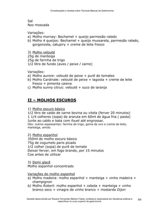 Considerações e receitas sobre Técnicas Básicas de Gastronomia
Apostila desenvolvida por Rosana Fernandez Medina Toledo, professora responsável por disciplinas práticas e
específicas no curso superior de gastronomia
60
Sal
Noz moscada
Variações:
a) Molho mornay: Bechamel + queijo parmesão ralado
b) Molho 4 queijos: Bechamel + queijo mussarela, parmesão ralado,
gorgonzola, catupiry + creme de leite fresco
3) Molho velouté
25g de manteiga
25g de farinha de trigo
1/2 litro de fundo (aves / peixe / carne)
Variações:
a) Molho aurore: velouté de peixe + purê de tomates
b) Molho Cardinale: velouté de peixe + lagosta + creme de leite
fresco + pimenta caiena
c) Molho sunny citrus: velouté + suco de laranja
II – MOLHOS ESCUROS
1) Molho escuro básico
1/2 litro de caldo de carne bovina ou vitela (ferver 20 minutos)
1 1/4 colheres (sopa) de araruta em 60ml de água fria ( pasta)
Junte ao caldo e bata com fouet até engrossar.
Obs: outros espessantes: farinha de trigo, gema de ovo e creme de leite,
manteiga, amido
2) Molho espanhol
350ml de molho escuro básico
75g de cogumelo paris picado
1/2 colher (sopa) de purê de tomate
Deixar ferver, em fogo brando, por 15 minutos
Coe antes de utilizar
3) Demi glacê
Molho espanhol concentrado
Variações do molho espanhol
a) Molho madeira: molho espanhol + manteiga + vinho madeira +
champignon
b) Molho Robert: molho espanhol + cebola + manteiga + vinho
branco seco + vinagre de vinho branco + mostarda Dijon
 