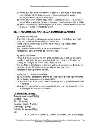 Considerações e receitas sobre Técnicas Básicas de Gastronomia
Apostila desenvolvida por Rosana Fernandez Medina Toledo, professora responsável por disciplinas práticas e
específicas no curso superior de gastronomia
61
c) Molho poivre: molho espanhol + cebola + cenoura + alho poro
(mirepoix)+ vinho branco seco + pimenta do reino verde
esmagada no vinagre + manteiga
d) Molho chasseur: molho espanhol + cebolas miúdas + manteiga +
cogumelos + vinagre de vinho branco + molho de tomate + salsa
e) Molho charcutiére: molho espanhol + vinho branco seco + cebolas
miúdas + picles + mostarda Dijon
III – MOLHOS DE MANTEIGA (EMULSIFICADOS)
1) Molho hollandaise
3 gemas e 3 colheres (sopa) de água quente, emulsificar em fogo
bem baixo (ou banho-maria) por 3 minutos
Junte 175g de manteiga clarificada morna, aos poucos. Bata
vigorosamente.
Aos poucos vá colocando e batendo suco de ½ limão
Acrescentar sal e pimenta do reino branca.
2) Molho béarnaise
Ferva 4 pimentas do reino em grão esmagadas, 1 cebola pequena
picada, 2 colheres (sopa) de estragão fresco picado e 3 colheres
(sopa) de vinagre de vinho tinto. Reduzir 2/3.
Tire do fogo e acrescente 3 gemas. Volte ao fogo baixo e bata por 3
minutos. Junte 175g de manteiga clarificada, batendo.
Acrescente sal e pimenta caiena.
Variações do molho hollandaise
a) Mousseline: acrescente creme de leite fresco batido ligeiramente
b) Mostarda: acrescente mostarda Dijon
c) Maltese: casca de laranja escaldada e picada a julienne e suco de
½ laranja
d) Noisette: substitua a manteiga clarificada por manteiga derretida
até chegar ao tom acastanhado.
IV. Molho de tomate.
Tomate concassé (500g)
Cebola (100g)
Alho (1 dente)
Bouquet garni ( 1 unid.)
Manteiga (25g)
Extrato de tomate (50 g)
Sal
 Cozinhar a cebola e o allho, brunoise, com a manteiga
 