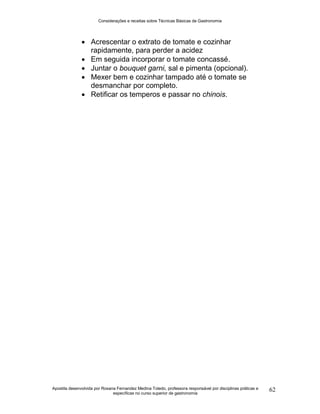 Considerações e receitas sobre Técnicas Básicas de Gastronomia
Apostila desenvolvida por Rosana Fernandez Medina Toledo, professora responsável por disciplinas práticas e
específicas no curso superior de gastronomia
62
 Acrescentar o extrato de tomate e cozinhar
rapidamente, para perder a acidez
 Em seguida incorporar o tomate concassé.
 Juntar o bouquet garni, sal e pimenta (opcional).
 Mexer bem e cozinhar tampado até o tomate se
desmanchar por completo.
 Retificar os temperos e passar no chinois.
 