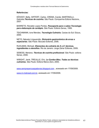 Considerações e receitas sobre Técnicas Básicas de Gastronomia
Apostila desenvolvida por Rosana Fernandez Medina Toledo, professora responsável por disciplinas práticas e
específicas no curso superior de gastronomia
63
Referências:
KÖVESY, Betty. SIFFERT, Carlos. CREMA, Carole. MARTINOLLI,
Gabriela.Técnicas de cozinha. São Paulo: Companhia Editora Naciona ,
2007.
BARRETO, Ronaldo Lopes Pontes. Passaporte para o sabor.Tecnologia
para elaboração de cardápio. São Paulo: Editora Senac, 1999.
TEICHMANN, Ione Mendes. Tecnologia Culinária. Caxias do Sul: Educs,
2000.
NETO, Nelusko Linguanotto. Dicionário gastronômico de ervas e
especiarias. São Paulo: Boccato Editores, 2006.
RUHLMAN, Michael. Elementos da culinária de A a Z: técnicas,
ingredientes e utensílios. Rio de Janeiro: Jorge Zahar Editores, 2009.
SEBESS, Mariana. Técnicas de cozinha profissional. São Paulo: editora
Senac, 2008.
WRIGHT, Jenik. TREUILLE, Eric. Le Cordon Bleu. Todas as técnicas
culinárias. São Paulo: Editora Marco Zero, 2000.
www.semprepercoaspalavras.blogspot.com , acessado em 17/09/2009.
www.m-msbrasil.com.br, acessado em 17/09/2009.
 